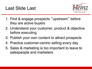 Last Slide Last
1. Find & engage prospects “upstream” before
they are active buyers
2. Understand your customer, product & objective
before executing
3. Publish your own content to attract prospects
4. Practice customer-centric selling every day
5. Sales & marketing is too important to leave to
salespeople and marketers

 