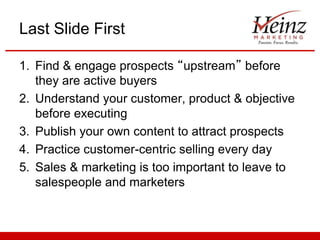 Last Slide First
1. Find & engage prospects “upstream” before
they are active buyers
2. Understand your customer, product & objective
before executing
3. Publish your own content to attract prospects
4. Practice customer-centric selling every day
5. Sales & marketing is too important to leave to
salespeople and marketers

 