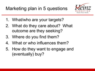 Marketing plan in 5 questions
1. What/who are your targets?
2. What do they care about? What
outcome are they seeking?
3. Where do you find them?
4. What or who influences them?
5. How do they want to engage and
(eventually) buy?

 