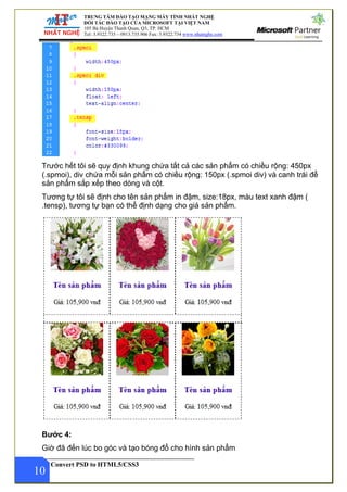 ĐÀO TẠO MẠNG MÁY TÍNH NHẤT NGHỆ
TẠO CỦA MICROSOFT TẠI VIỆT NAM
anh Quan, Q3, TP. HCM
– 0913.735.906 Fax: 3.9322.734 www.nhatnghe.com
TRUNG TÂM
ĐỐI TÁC ĐÀO
105 Bà Huyện Th
Tel: 3.9322.735
Convert PSD to HTML5/CSS3
Trước hết tôi sẽ quy định khung chứa tất cả các sản phẩm có chiều rộng: 450px
(.spmoi), div chứa mỗi sản phẩm có chiều rộng: 150px (.spmoi div) và canh trái để
sản phẩm sắp xếp theo dòng và cột.
Tương tự tôi sẽ định cho tên sản phẩm in đậm, size:18px, màu text xanh đậm (
.tensp), tương tự bạn có thể định dạng cho giá sản phẩm.
Bước 4:
10
Giờ đã đến lúc bo góc và tạo bóng đổ cho hình sản phẩm
 