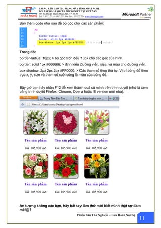 TRUNG TÂM ĐÀO TẠO MẠNG MÁY TÍNH NHẤT NGHỆ
.com
ĐỐI TÁC ĐÀO TẠO CỦA MICROSOFT TẠI VIỆT NAM
105 Bà Huyện Thanh Quan, Q3, TP. HCM
Tel: 3.9322.735 – 0913.735.906 Fax: 3.9322.734 www.nhatnghe
Phiên Bản Thử Nghiệm – Lưu Hành Nội Bộ
Bạn thêm code như sau để bo góc cho các sản phẩm:
Trong đó:
border-radius: 10px; > bo góc tròn đều 10px cho các góc của hình.
border: solid 1px #666666; > định kiểu đường viền, size, và màu cho đường viền.
box-shadow: 2px 2px 2px #FF0000; > Các tham số theo thứ tự: Vị trí bóng đổ theo
trục x, y, size và tham số cuối cùng là màu của bóng đổ.
Bây giờ bạn hãy nhấn F12 để xem thành quả củ mình trên trình duyệt (nhớ là xem
bằng trình duyệt Firefox, Chrome, Opera hoặc IE version mới nha).
11
Ấn tượng không các bạn, hãy bắt tay làm thử mới biết mình thật sự đam
mê!@?
 