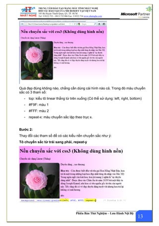 ẤT NGHỆ
T NAM
hatnghe.com
TRUNG TÂM ĐÀO TẠO MẠNG MÁY TÍNH NH
ĐỐI TÁC ĐÀO TẠO CỦA MICROSOFT TẠI VIỆ
105 Bà Huyện Thanh Quan, Q3, TP. HCM
Tel: 3.9322.735 – 0913.735.906 Fax: 3.9322.734 www.n
Phiên Bản Thử Nghiệm – Lưu Hành Nội Bộ
Quá đẹp đúng không nào, chẳng cần dùng cái hình nào cả. Trong đó màu chuyển
sắc có 3 tham số:
- top: kiểu tô linear thẳng từ trên xuống (Có thể sử dụng: left, right, bottom)
- #F9F: màu 1
- #FFF: màu 2
- repeat-x: màu chuyển sắc lặp theo trục x.
Bước 2:
Thay đổi các tham số để có các kiểu nền chuyển sắc như ý:
Tô chuyển sắc từ trái sang phải, repeat-y
13
 