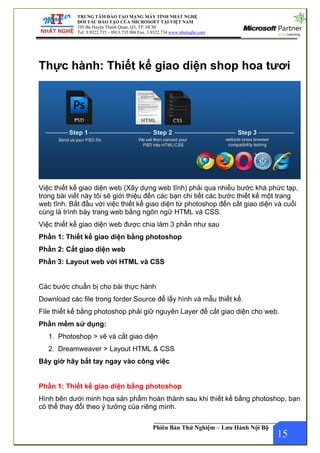 TRUNG TÂM ĐÀO TẠO MẠNG MÁY TÍNH NHẤT NGHỆ
ĐỐI TÁC ĐÀO TẠO CỦA MICROSOFT TẠI VIỆT NAM
105 Bà Huyện Thanh Quan, Q3, TP. HCM
Tel: 3.9322.735 – 0913.735.906 Fax: 3.9322.734 www.nhatnghe.com
Phiên Bản Thử Nghiệm – Lưu Hành Nội Bộ
Thực hành: Thiết kế giao diện shop hoa tươi
Việc thiết kế giao diện web (Xây dựng web tĩnh) phải qua nhiều bước khá phức tạp,
trong bài viết này tôi sẽ giới thiệu đến các bạn chi tiết các bước thiết kế một trang
web tĩnh. Bắt đầu với việc thiết kế giao diện từ photoshop đến cắt giao diện và cuối
cùng là trình bày trang web bằng ngôn ngữ HTML và CSS.
Việc thiết kế giao diện web được chia làm 3 phần như sau
Phần 1: Thiết kế giao diện bằng photoshop
Phần 2: Cắt giao diện web
Phần 3: Layout web với HTML và CSS
Các bước chuẩn bị cho bài thực hành
Download các file trong forder Source để lấy hình và mẫu thiết kế.
File thiết kế bằng photoshop phải giữ nguyên Layer để cắt giao diện cho web.
Phần mềm sử dụng:
1. Photoshop > vẽ và cắt giao diện
2. Dreamweaver > Layout HTML & CSS
Bây giờ hãy bắt tay ngay vào công việc
Phần 1: Thiết kế giao diện bằng photoshop
Hình bên dưới minh họa sản phẩm hoàn thành sau khi thiết kế bằng photoshop, bạn
có thể thay đổi theo ý tưởng của riêng mình.
15
 