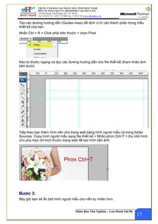 TRUNG TÂM ĐÀO TẠO MẠNG MÁY TÍNH NHẤT NGHỆ
ĐỐI TÁC ĐÀO TẠO CỦA MICROSOFT TẠI VIỆT NAM
105 Bà Huyện Thanh Quan, Q3, TP. HCM
Tel: 3.9322.735 – 0913.735.906 Fax: 3.9322.734 www.nhatnghe.com
Phiên Bản Thử Nghiệm – Lưu Hành Nội Bộ
Tạo các đường hướng dẫn (Guides lines) để định vị trí các thành phần trong mẫu
thiết kế của bạn.
Nhấn Ctrl + R > Click phải trên thước > chọn Pixel
Kéo từ thước ngang và dọc các đường hướng dẫn cho file thiết kế (tham khảo ảnh
bên dưới)
Tiếp theo bạn thêm hình nền cho trang web bằng hình người mẫu có trong folder
Sources. Copy hình người mẫu sang file thiết kế > Nhấn phím Ctrl+T > thu nhỏ hình
cho phù hợp với kích thước trang web để tạo hình nền ảnh.
Bước 3:
17
Bây giờ bạn sẽ ẩn bớt hình người mẫu cho nền tự nhiên hơn.
 