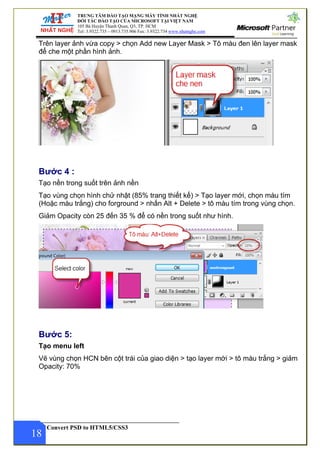 TRUNG TÂM ĐÀO TẠO MẠNG MÁY TÍNH NHẤT NGHỆ
ĐỐI TÁC ĐÀO TẠO CỦA MICROSOFT TẠI VIỆT NAM
105 Bà Huyện Thanh Quan, Q3, TP. HCM
Tel: 3.9322.735 – 0913.735.906 Fax: 3.9322.734 www.nhatnghe.com
Convert PSD to HTML5/CSS3
Trên layer ảnh vừa copy > chọn Add new Layer Mask > Tô màu đen lên layer mask
để che một phần hình ảnh.
Bước 4 :
Tạo nền trong suốt trên ảnh nền
Tạo vùng chọn hình chử nhật (85% trang thiết kế) > Tạo layer mới, chọn màu tím
(Hoặc màu trắng) cho forground > nhấn Alt + Delete > tô màu tím trong vùng chọn.
Giảm Opacity còn 25 đến 35 % để có nền trong suốt như hình.
Bước 5:
Tạo menu left
18
Vẽ vùng chọn HCN bên cột trái của giao diện > tạo layer mới > tô màu trắng > giảm
Opacity: 70%
 