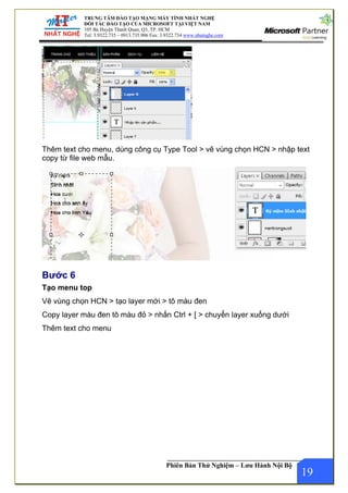 NG MÁY TÍNH NHẤT NGHỆ
OSOFT TẠI VIỆT NAM
P. HCM
x: 3.9322.734 www.nhatnghe.com
TRUNG TÂM ĐÀO TẠO MẠ
ĐỐI TÁC ĐÀO TẠO CỦA MICR
105 Bà Huyện Thanh Quan, Q3, T
Tel: 3.9322.735 – 0913.735.906 Fa
Phiên Bản Thử Nghiệm – Lưu Hành Nội Bộ
Thêm text cho menu, dùng công cụ Type Tool > vẽ vùng chọn HCN > nhập text
copy từ file web mẫu.
Bước 6
Tạo menu top
Vẽ vùng chọn HCN > tạo layer mới > tô màu đen
Copy layer màu đen tô màu đỏ > nhấn Ctrl + [ > chuyển layer xuống dưới
19
Thêm text cho menu
 