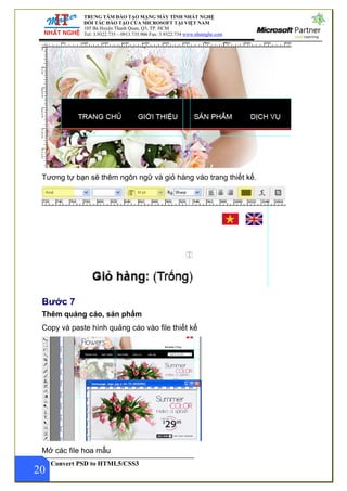 TRUNG TÂM ĐÀO TẠO MẠNG MÁY TÍNH NHẤT NGHỆ
ĐỐI TÁC ĐÀO TẠO CỦA MICROSOFT TẠI VIỆT NAM
105 Bà Huyện Thanh Quan, Q3, TP. HCM
Tel: 3.9322.735 – 0913.735.906 Fax: 3.9322.734 www.nhatnghe.com
Convert PSD to HTML5/CSS3
Tương tự bạn sẽ thêm ngôn ngữ và giỏ hàng vào trang thiết kế.
Bước 7
Thêm quảng cáo, sản phẩm
Copy và paste hình quảng cáo vào file thiết kế
20
Mở các file hoa mẫu
 