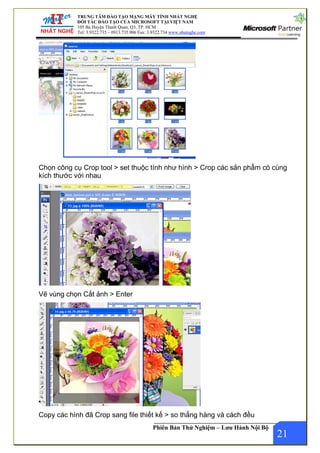 ÍNH NHẤT NGHỆ
TẠI VIỆT NAM
22.734 www.nhatnghe.com
TRUNG TÂM ĐÀO TẠO MẠNG MÁY T
ĐỐI TÁC ĐÀO TẠO CỦA MICROSOFT
105 Bà Huyện Thanh Quan, Q3, TP. HCM
Tel: 3.9322.735 – 0913.735.906 Fax: 3.93
Phiên Bản Thử Nghiệm – Lưu Hành Nội Bộ
Chọn công cụ Crop tool > set thuộc tính như hình > Crop các sản phẩm có cùng
kích thước với nhau
Vẽ vùng chọn Cắt ảnh > Enter
21
Copy các hình đã Crop sang file thiết kế > so thẳng hàng và cách đều
 