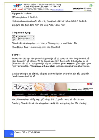 TRUNG TÂM ĐÀO TẠO MẠNG MÁY TÍNH NHẤT NGHỆ
ĐỐI TÁC ĐÀO TẠO CỦA MICROSOFT TẠI VIỆT NAM
105 Bà Huyện Thanh Quan, Q3, TP. HCM
Tel: 3.9322.735 – 0913.735.906 Fax: 3.9322.734 www.nhatnghe.com
Convert PSD to HTML5/CSS3
Nguyên tắt cơ bản:
Mỗi sản phẩm > 1 file hình.
Hình nền hay màu chuyển sắc > lấy đúng bước lặp lại và lưu thành 1 file hình.
Sử dụng các định dạng hình cho web: *.jpg, *.png, *.gif.
Công cụ sử dụng:
Slice tool > vẽ vùng chọn cho hình, mỗi vùng chọn > tạo thành 1 file
Slice Select Tool > chỉnh vùng chọn của Slice tool
Bước 1:
Trước tiên các bạn nên phẩn tích giao diện để có được cái nhìn tổng thể nhất về
giao diện mình sẽ cắt css. Từ đó bạn sẽ xác định được phần ảnh cần lưu lại và
phần ảnh cần bỏ đi. Với giao diện này tôi chi làm 4 phần: Header: gồm logo, ngôn
ngữ và menu top. Phần menu-left, cột phải: gồm các sản phẩm và phần footer.
Bây giờ chúng ta sẽ bắt đầu cắt giao diện theo phân chi ở trên, bắt đầu với phần
header của mẫu thiết kế.
Với phần này bạn sẽ lấy logo, giỏ hàng, 2 lá cờ, phần menu và nền bỏ qua.
26
Sử dụng Slice tool > vẽ các vùng chọn và đặt tên tương ứng. bắt đầu cho logo
 