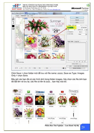 TRUNG TÂM ĐÀO TẠO MẠNG MÁY TÍNH NHẤT NGHỆ
ĐỐI TÁC ĐÀO TẠO CỦA MICROSOFT TẠI VIỆT NAM
105 Bà Huyện Thanh Quan, Q3, TP. HCM
Tel: 3.9322.735 – 0913.735.906 Fax: 3.9322.734 www.nhatnghe.com
Phiên Bản Thử Nghiệm – Lưu Hành Nội Bộ
Click Save > chọn folder mới để lưu với file name: zzzzz, Save as Type: Images
Only > chọn Save.
Bây giờ các bạn đã có các hình ảnh trong folder images, hãy chọn các file ảnh bạn
đã đặt tên và lưu lại, các file có tên là zzzz... bạn hãy xóa bỏ.
29
 
