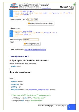 TRUNG TÂM ĐÀO TẠO MẠNG MÁY TÍNH NHẤT NGHỆ
ĐỐI TÁC ĐÀO TẠO CỦA MICROSOFT TẠI VIỆT NAM
105 Bà Huyện Thanh Quan, Q3, TP. HCM
Tel: 3.9322.735 – 0913.735.906 Fax: 3.9322.734 www.nhatnghe.com
Phiên Bản Thử Nghiệm – Lưu Hành Nội Bộ
Kiểm tra URL
Tham khảo thêm: http://w3schools.com/html5/
Làm việc với CSS3
Định nghĩa các thẻ HTML5 là các block.
header, footer, section, aside, nav, article {
display: block;
}
Style của Introduction
#intro {
position: relative;
margin-top: 66px;
padding: 44px;
background: #467612 url("images/intro_background.png") repeat-x;
/* Them thuoc tinh (TT) trinh duyet vao TT background-size */
-webkit-background-size: 100%; /* Safari browsers */
-o-background-size: 100%; /* Opera browsers */
3
 