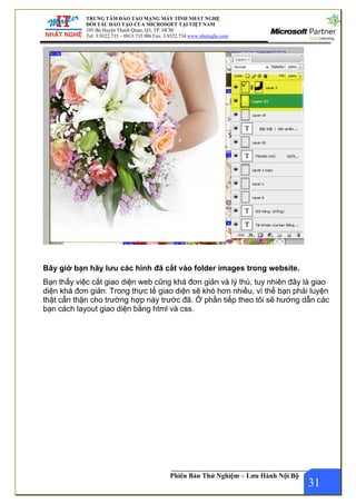 TRUNG TÂM ĐÀO TẠO MẠNG MÁY TÍNH NHẤT NGHỆ
ĐỐI TÁC ĐÀO TẠO CỦA MICROSOFT TẠI VIỆT NAM
105 Bà Huyện Thanh Quan, Q3, TP. HCM
Tel: 3.9322.735 – 0913.735.906 Fax: 3.9322.734 www.nhatnghe.com
Phiên Bản Thử Nghiệm – Lưu Hành Nội Bộ
Bây giờ bạn hãy lưu các hình đã cắt vào folder images trong website.
Bạn thấy việc cắt giao diện web cũng khá đơn giản và lý thú, tuy nhiên đây là giao
diện khá đơn giản. Trong thực tế giao diện sẽ khó hơn nhiều, vì thế bạn phải luyện
thật cẩn thận cho trường hợp này trước đã. Ở phần tiếp theo tôi sẽ hướng dẫn các
bạn cách layout giao diện bằng html và css.
31
 