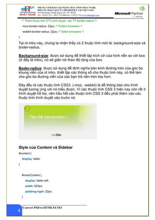 TRUNG TÂM ĐÀO TẠO MẠNG MÁY TÍNH NHẤT NGHỆ
ĐỐI TÁC ĐÀO TẠO CỦA MICROSOFT TẠI VIỆT NAM
105 Bà Huyện Thanh Quan, Q3, TP. HCM
Tel: 3.9322.735 – 0913.735.906 Fax: 3.9322.734 www.nhatnghe.com
Convert PSD to HTML5/CSS3
/* Them thuoc tinh (TT) trinh duyet vao TT border-radius */
-moz-border-radius: 22px; /* Firefox browsers */
-webkit-border-radius: 22px; /* Safari browsers */
}
Tại id intro này, chúng ta nhận thấy có 2 thuộc tính mới là: background-size và
boder-radius.
Background-size: được sử dụng để thiết lập kích cỡ của hình nền so với box
(ở đây là intro), nó sẽ giãn nở theo độ rộng của box.
Boder-radius: được sử dụng để định nghĩa bán kính đường tròn của góc bo
khung viền của id intro, thiết lập các thông số cho thuộc tính này, có thể làm
cho góc bo đường viền của các bạn trở nên tròn trịa hơn.
Đây đều là các thuộc tính CSS3. (-moz, -webkit) là để thông báo cho trình
duyệt tương ứng với nó hiểu được. Vì các thuộc tính CSS 3 hiện nay còn rất ít
trình duyệt hỗ trợ, nên hầu hết các thuộc tính CSS 3 đểu phải thêm vào các
thuộc tính trình duyệt vào trước nó.
Style của Content và Sidebar
#content {
display: table;
}
#mainContent {
display: table-cell;
width: 620px;
padding-right: 22px;
}
4
 