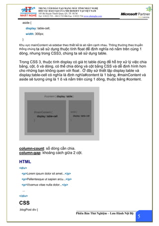 TRUNG TÂM ĐÀO TẠO MẠNG MÁY TÍNH NHẤT NGHỆ
ĐỐI TÁC ĐÀO TẠO CỦA MICROSOFT TẠI VIỆT NAM
105 Bà Huyện Thanh Quan, Q3, TP. HCM
Tel: 3.9322.735 – 0913.735.906 Fax: 3.9322.734 www.nhatnghe.com
Phiên Bản Thử Nghiệm – Lưu Hành Nội Bộ
aside {
display: table-cell;
width: 300px;
}
Khu vực mainContent và sidebar theo thiết kế là sẽ nằm cạnh nhau. Thông thường theo truyền
thống chúng ta sẽ sử dụng thuộc tính float để định nghĩa nó nằm trên cùng 1
dòng, nhưng trong CSS3, chúng ta sẽ sử dụng table.
Trong CSS 3, thuộc tính display có giá trị table dùng để hỗ trợ xử lý việc chia
bảng, cột, ô và dòng, có thể chia dòng và cột bằng CSS và dễ định hình hơn
cho những bạn không quen với float . Ở đây sử thiết lập display:table và
display:table-cell có nghĩa là định nghĩa#content là 1 bảng, #mainContent và
aside sẽ tương ứng là 1 ô và nằm trên cùng 1 dòng, thuộc bảng #content.
column-count: số dòng cần chia.
column-gap: khoảng cách giữa 2 cột.
HTML
<div>
<p>Lorem ipsum dolor sit amet...</p>
<p>Pellentesque ut sapien arcu...</p>
<p>Vivamus vitae nulla dolor...</p>
...
</div>
CSS
5
.blogPost div {
 