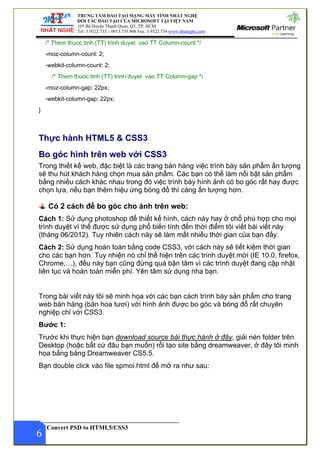 TRUNG TÂM ĐÀO TẠO MẠNG MÁY TÍNH NHẤT NGHỆ
ĐỐI TÁC ĐÀO TẠO CỦA MICROSOFT TẠI VIỆT NAM
105 Bà Huyện Thanh Quan, Q3, TP. HCM
Tel: 3.9322.735 – 0913.735.906 Fax: 3.9322.734 www.nhatnghe.com
Convert PSD to HTML5/CSS3
6
/* Them thuoc tinh (TT) trinh duyet vao TT Column-count */
-moz-column-count: 2;
-webkit-column-count: 2;
/* Them thuoc tinh (TT) trinh duyet vao TT Column-gap */
-moz-column-gap: 22px;
-webkit-column-gap: 22px;
}
Thực hành HTML5 & CSS3
Bo góc hình trên web với CSS3
Trong thiết kế web, đặc biệt là các trang bán hàng việc trình bày sản phẩm ấn tượng
sẽ thu hút khách hàng chọn mua sản phẩm. Các bạn có thể làm nổi bật sản phẩm
bằng nhiều cách khác nhau trong đó việc trình bày hình ảnh có bo góc rất hay được
chọn lựa, nếu bạn thêm hiệu ứng bóng đổ thì càng ấn tượng hơn.
Có 2 cách để bo góc cho ảnh trên web:
Cách 1: Sử dụng photoshop để thiết kế hình, cách này hay ở chổ phù hợp cho mọi
trình duyệt vì thế được sử dụng phổ biến tính đến thời điểm tôi viết bài viết này
(tháng 06/2012). Tuy nhiên cách này sẽ làm mất nhiều thời gian của bạn đấy.
Cách 2: Sử dụng hoàn toàn bằng code CSS3, với cách này sẽ tiết kiệm thời gian
cho các bạn hơn. Tuy nhiện nó chỉ thể hiện trên các trình duyệt mới (IE 10.0, firefox,
Chrome,…), đều này bạn cũng đừng quá bận tâm vì các trình duyệt đang cập nhật
liên tục và hoàn toàn miễn phí. Yên tâm sử dụng nha bạn.
Trong bài viết này tôi sẽ minh họa với các bạn cách trình bày sản phẩm cho trang
web bán hàng (bán hoa tươi) với hình ảnh được bo góc và bóng đổ rất chuyên
nghiệp chỉ với CSS3.
Bước 1:
Trước khi thực hiện bạn download source bài thực hành ở đây, giải nén folder trên
Desktop (hoặc bất cứ đâu bạn muốn) rồi tạo site bằng dreamweaver, ở đây tôi minh
họa bằng bảng Dreamweaver CS5.5.
Bạn double click vào file spmoi.html để mở ra như sau:
 