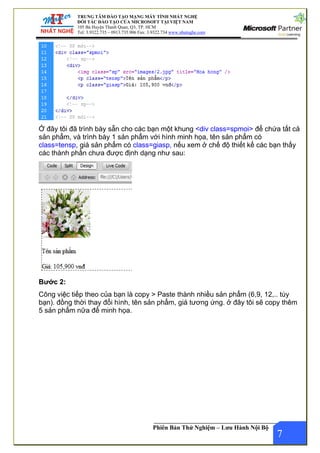 .com
TRUNG TÂM ĐÀO TẠO MẠNG MÁY TÍNH NHẤT NGHỆ
ĐỐI TÁC ĐÀO TẠO CỦA MICROSOFT TẠI VIỆT NAM
105 Bà Huyện Thanh Quan, Q3, TP. HCM
Tel: 3.9322.735 – 0913.735.906 Fax: 3.9322.734 www.nhatnghe
Phiên Bản Thử Nghiệm – Lưu Hành Nội Bộ
Ở đây tôi đã trình bày sẵn cho các bạn một khung <div class=spmoi> để chứa tất cả
sản phẩm, và trình bày 1 sản phẩm với hình minh họa, tên sản phẩm có
class=tensp, giá sản phẩm có class=giasp, nếu xem ở chế độ thiết kế các bạn thấy
các thành phần chưa được định dạng như sau:
Bước 2:
7
Công việc tiếp theo của bạn là copy > Paste thành nhiều sản phẩm (6,9, 12,.. tùy
bạn). đồng thời thay đổi hình, tên sản phẩm, giá tương ứng. ở đây tôi sẽ copy thêm
5 sản phẩm nữa để minh họa.
 