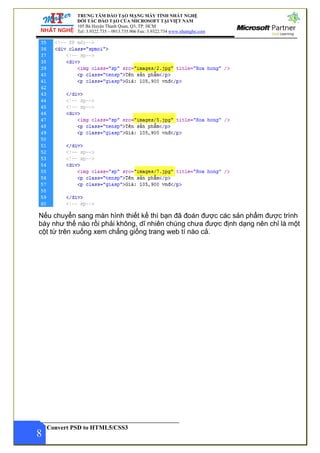 TRUNG TÂM ĐÀO TẠO MẠNG MÁY TÍNH NHẤT NGHỆ
ĐỐI TÁC ĐÀO TẠO CỦA MICROSOFT TẠI VIỆT NAM
105 Bà Huyện Thanh Quan, Q3, TP. HCM
Tel: 3.9322.735 – 0913.735.906 Fax: 3.9322.734 www.nhatnghe.com
Convert PSD to HTML5/CSS3
8
Nếu chuyển sang màn hình thiết kế thì bạn đã đoán được các sản phẩm được trình
bày như thế nào rồi phải không, dĩ nhiên chúng chưa được định dạng nên chỉ là một
cột từ trên xuống xem chẳng giống trang web tí nào cả.
 