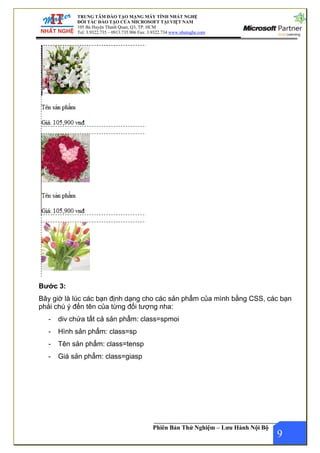 ĐÀO TẠO MẠNG MÁY TÍNH NHẤT NGHỆ
TẠO CỦA MICROSOFT TẠI VIỆT NAM
anh Quan, Q3, TP. HCM
0913.735.906 Fax: 3.9322.734 www.nhatnghe.com
TRUNG TÂM
ĐỐI TÁC ĐÀO
105 Bà Huyện Th
Tel: 3.9322.735 –
Phiên Bản Thử Nghiệm – Lưu Hành Nội Bộ
Bước 3:
Bây giờ là lúc các bạn định dạng cho các sản phẩm của mình bằng CSS, các bạn
phải chú ý đến tên của từng đối tượng nha:
- div chứa tất cả sản phẩm: class=spmoi
- Hình sản phẩm: class=sp
- Tên sản phẩm: class=tensp
9
- Giá sản phẩm: class=giasp
 