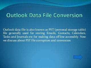 Outlook data file is also known as PST (personal storage table)
file generally used for storing Emails, Contacts, Calendars,
Tasks and Journals etc for making data offline accessibly. Now
we discuss about PST file corruption and conversion
 