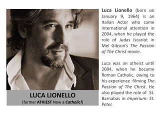 LUCA LIONELLO
(former ATHIEST Now a Catholic!)
Luca Lionello (born on
January 9, 1964) is an
Italian Actor who came
international attention in
2004, when he played the
role of Judas Iscariot in
Mel Gibson’s The Passion
of The Christ movie.
Luca was an atheist until
2004, when he became
Roman Catholic, owing to
his experience filming The
Passion of The Christ. He
also played the role of St.
Barnabas in Imperium: St.
Peter.
 