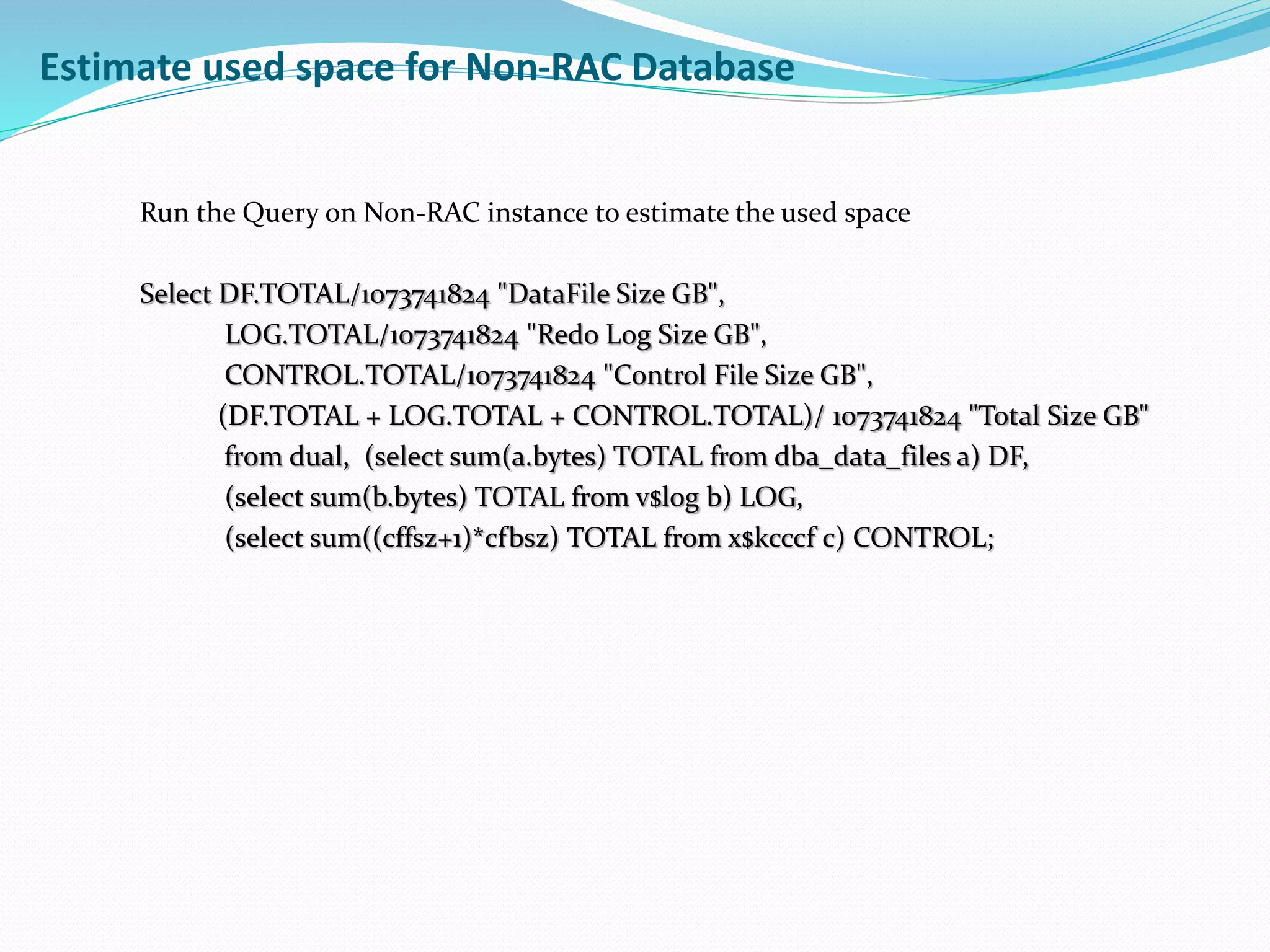 Estimate used space for Non-RAC Database
Run the Query on Non-RAC instance to estimate the used space
Select DF.TOTAL/1073741824 "DataFile Size GB",
LOG.TOTAL/1073741824 "Redo Log Size GB",
CONTROL.TOTAL/1073741824 "Control File Size GB",
(DF.TOTAL + LOG.TOTAL + CONTROL.TOTAL)/ 1073741824 "Total Size GB"
from dual, (select sum(a.bytes) TOTAL from dba_data_files a) DF,
(select sum(b.bytes) TOTAL from v$log b) LOG,
(select sum((cffsz+1)*cfbsz) TOTAL from x$kcccf c) CONTROL;
 
