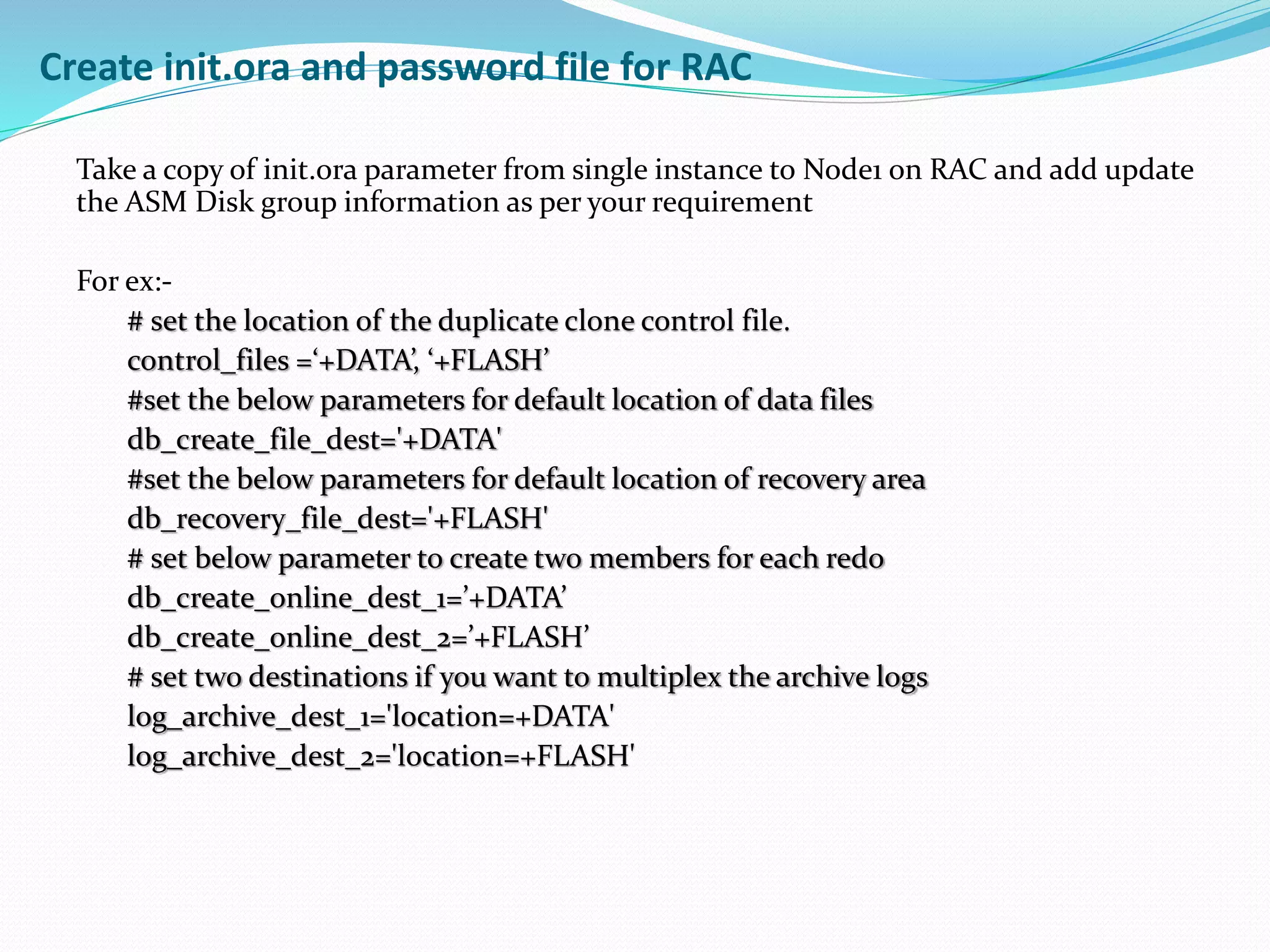 Create init.ora and password file for RAC
Take a copy of init.ora parameter from single instance to Node1 on RAC and add update
the ASM Disk group information as per your requirement
For ex:-
# set the location of the duplicate clone control file.
control_files =‘+DATA’, ‘+FLASH’
#set the below parameters for default location of data files
db_create_file_dest='+DATA'
#set the below parameters for default location of recovery area
db_recovery_file_dest='+FLASH'
# set below parameter to create two members for each redo
db_create_online_dest_1=’+DATA’
db_create_online_dest_2=’+FLASH’
# set two destinations if you want to multiplex the archive logs
log_archive_dest_1='location=+DATA'
log_archive_dest_2='location=+FLASH'
 
