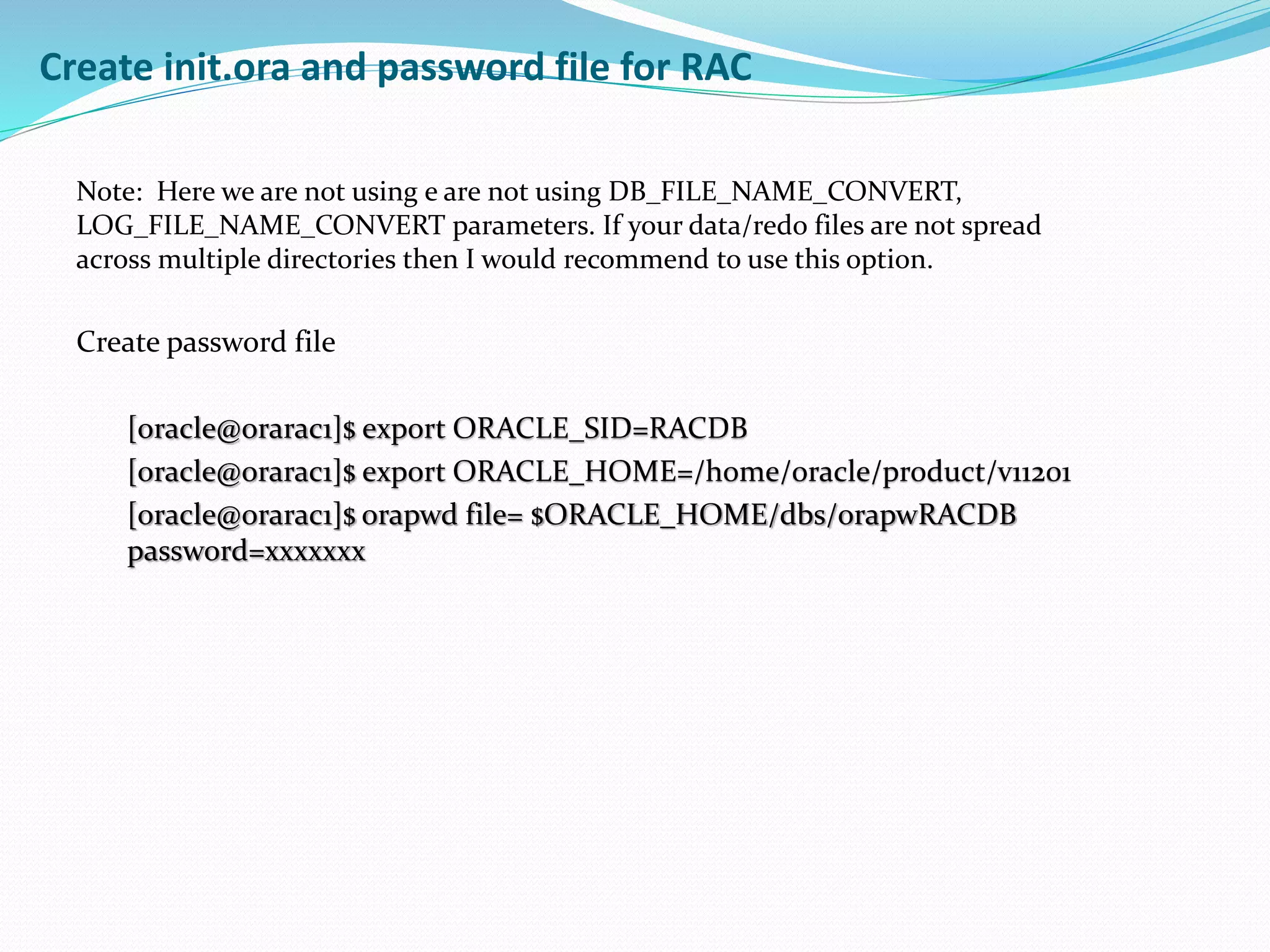 Note: Here we are not using e are not using DB_FILE_NAME_CONVERT,
LOG_FILE_NAME_CONVERT parameters. If your data/redo files are not spread
across multiple directories then I would recommend to use this option.
Create password file
[oracle@orarac1]$ export ORACLE_SID=RACDB
[oracle@orarac1]$ export ORACLE_HOME=/home/oracle/product/v11201
[oracle@orarac1]$ orapwd file= $ORACLE_HOME/dbs/orapwRACDB
password=xxxxxxx
Create init.ora and password file for RAC
 