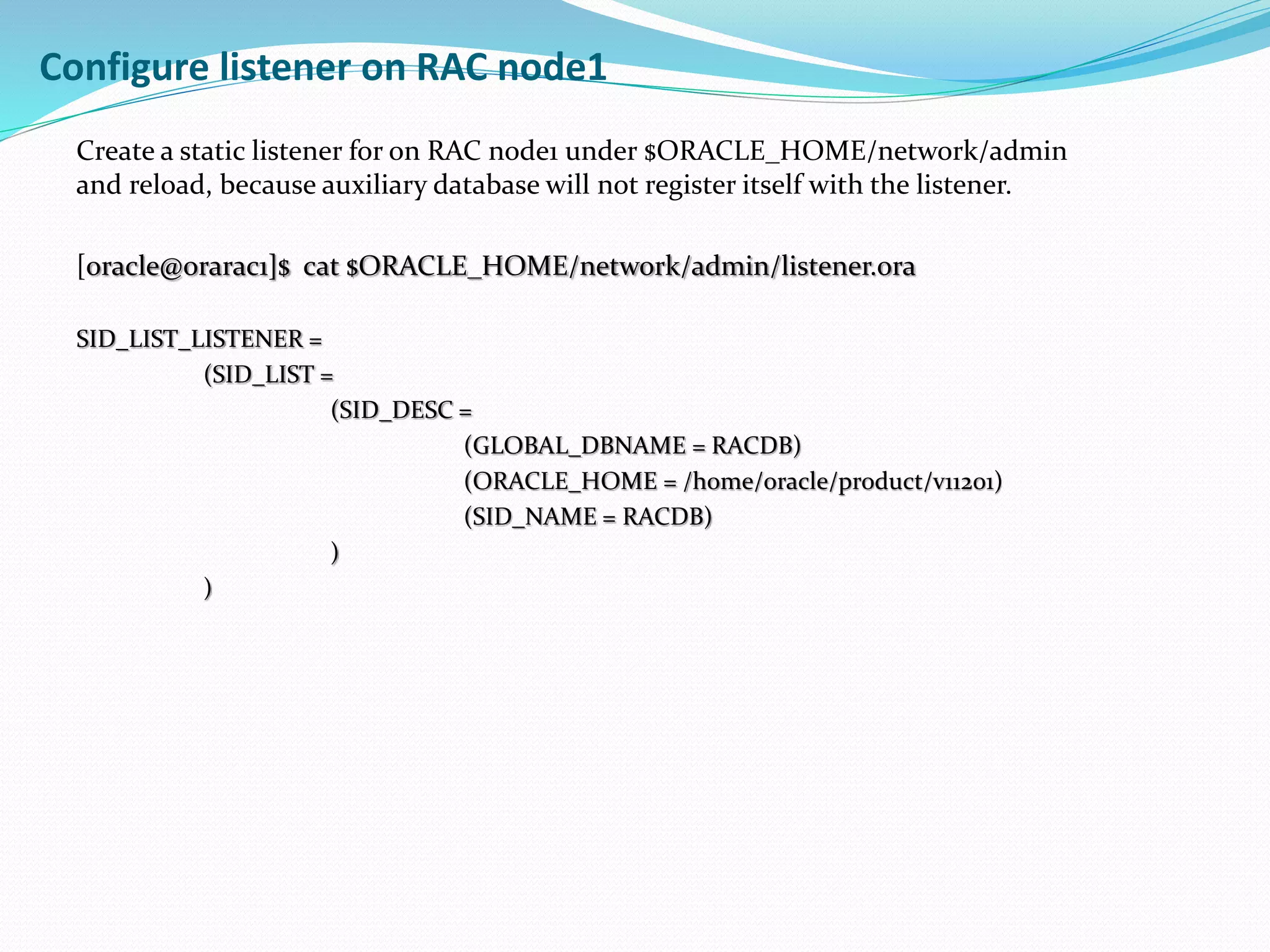 Create a static listener for on RAC node1 under $ORACLE_HOME/network/admin
and reload, because auxiliary database will not register itself with the listener.
[oracle@orarac1]$ cat $ORACLE_HOME/network/admin/listener.ora
SID_LIST_LISTENER =
(SID_LIST =
(SID_DESC =
(GLOBAL_DBNAME = RACDB)
(ORACLE_HOME = /home/oracle/product/v11201)
(SID_NAME = RACDB)
)
)
Configure listener on RAC node1
 