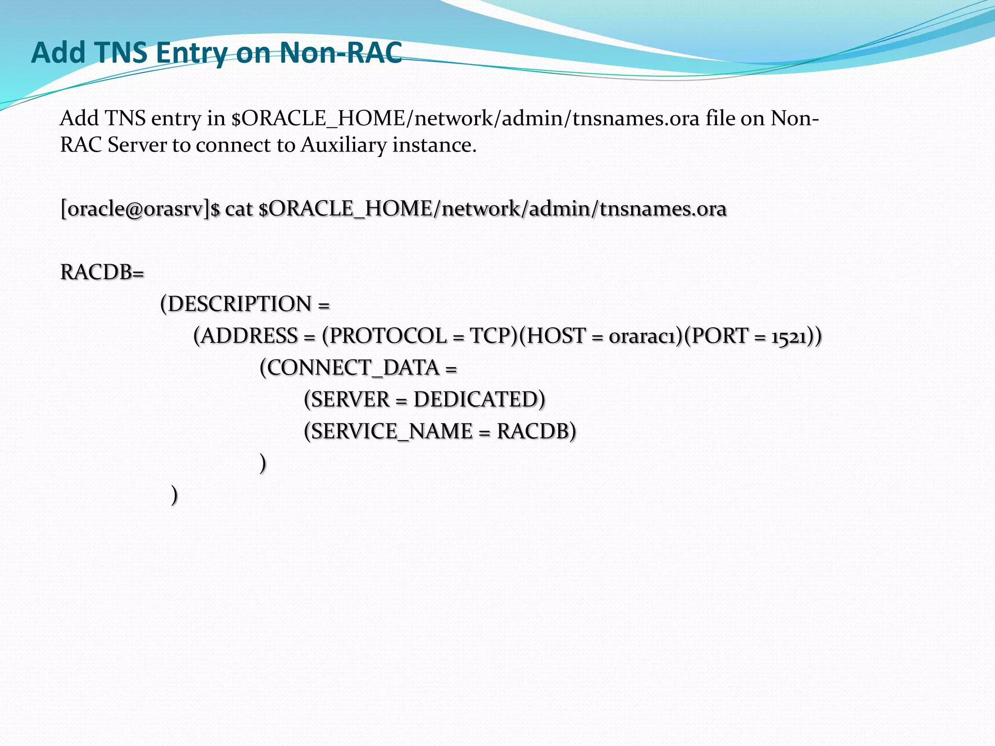 Add TNS entry in $ORACLE_HOME/network/admin/tnsnames.ora file on Non-
RAC Server to connect to Auxiliary instance.
[oracle@orasrv]$ cat $ORACLE_HOME/network/admin/tnsnames.ora
RACDB=
(DESCRIPTION =
(ADDRESS = (PROTOCOL = TCP)(HOST = orarac1)(PORT = 1521))
(CONNECT_DATA =
(SERVER = DEDICATED)
(SERVICE_NAME = RACDB)
)
)
Add TNS Entry on Non-RAC
 