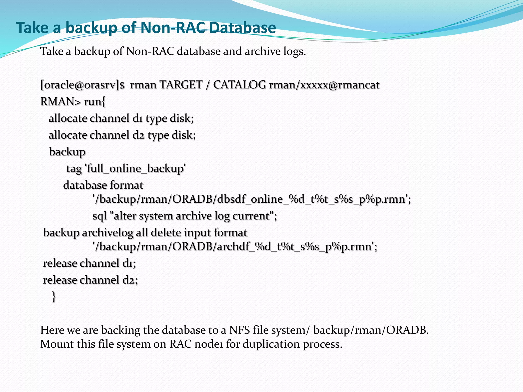 Take a backup of Non-RAC Database
Take a backup of Non-RAC database and archive logs.
[oracle@orasrv]$ rman TARGET / CATALOG rman/xxxxx@rmancat
RMAN> run{
allocate channel d1 type disk;
allocate channel d2 type disk;
backup
tag 'full_online_backup'
database format
'/backup/rman/ORADB/dbsdf_online_%d_t%t_s%s_p%p.rmn';
sql "alter system archive log current";
backup archivelog all delete input format
'/backup/rman/ORADB/archdf_%d_t%t_s%s_p%p.rmn';
release channel d1;
release channel d2;
}
Here we are backing the database to a NFS file system/ backup/rman/ORADB.
Mount this file system on RAC node1 for duplication process.
 