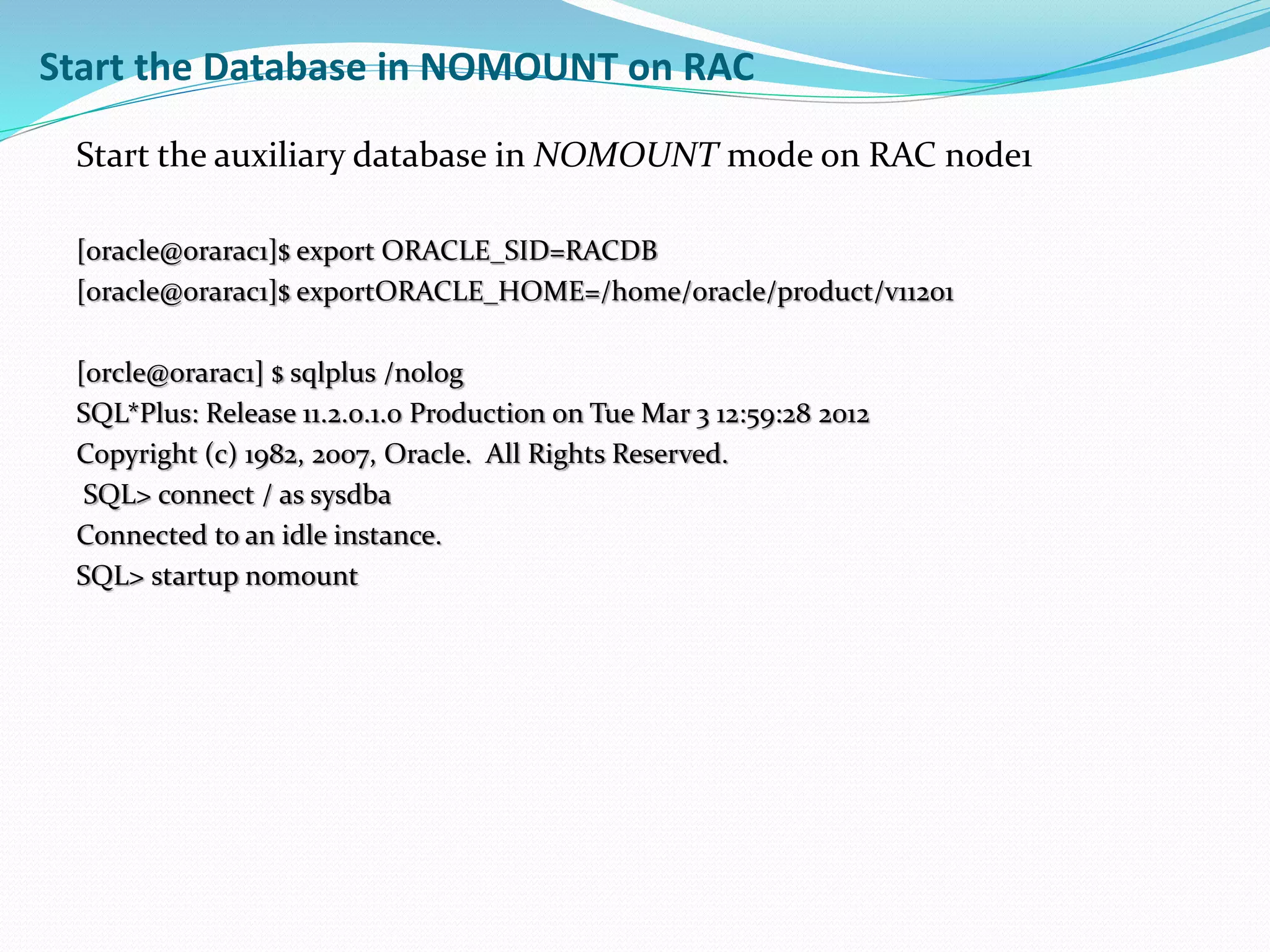 Start the auxiliary database in NOMOUNT mode on RAC node1
[oracle@orarac1]$ export ORACLE_SID=RACDB
[oracle@orarac1]$ exportORACLE_HOME=/home/oracle/product/v11201
[orcle@orarac1] $ sqlplus /nolog
SQL*Plus: Release 11.2.0.1.0 Production on Tue Mar 3 12:59:28 2012
Copyright (c) 1982, 2007, Oracle. All Rights Reserved.
SQL> connect / as sysdba
Connected to an idle instance.
SQL> startup nomount
Start the Database in NOMOUNT on RAC
 