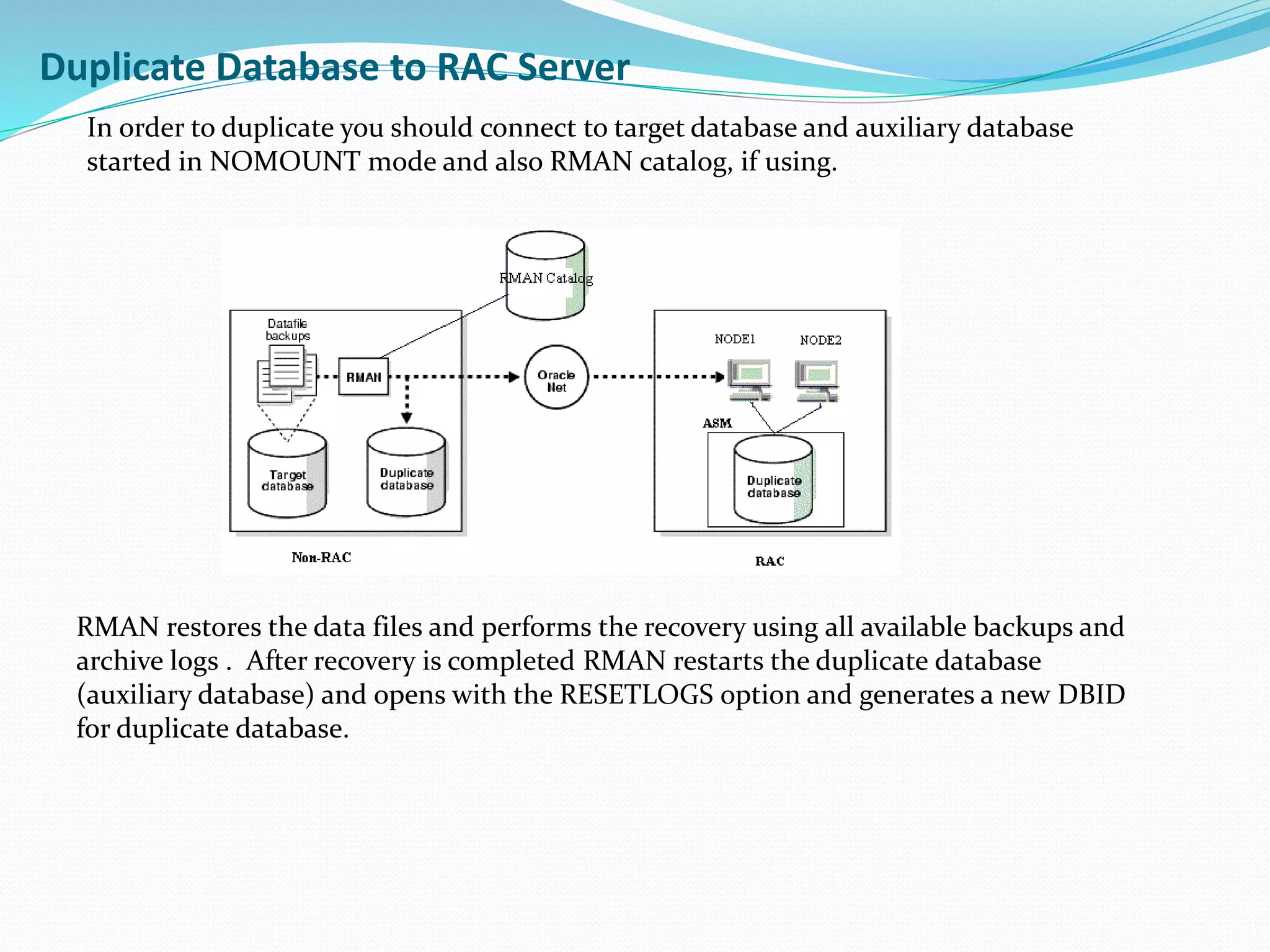 Duplicate Database to RAC Server
In order to duplicate you should connect to target database and auxiliary database
started in NOMOUNT mode and also RMAN catalog, if using.
RMAN restores the data files and performs the recovery using all available backups and
archive logs . After recovery is completed RMAN restarts the duplicate database
(auxiliary database) and opens with the RESETLOGS option and generates a new DBID
for duplicate database.
 