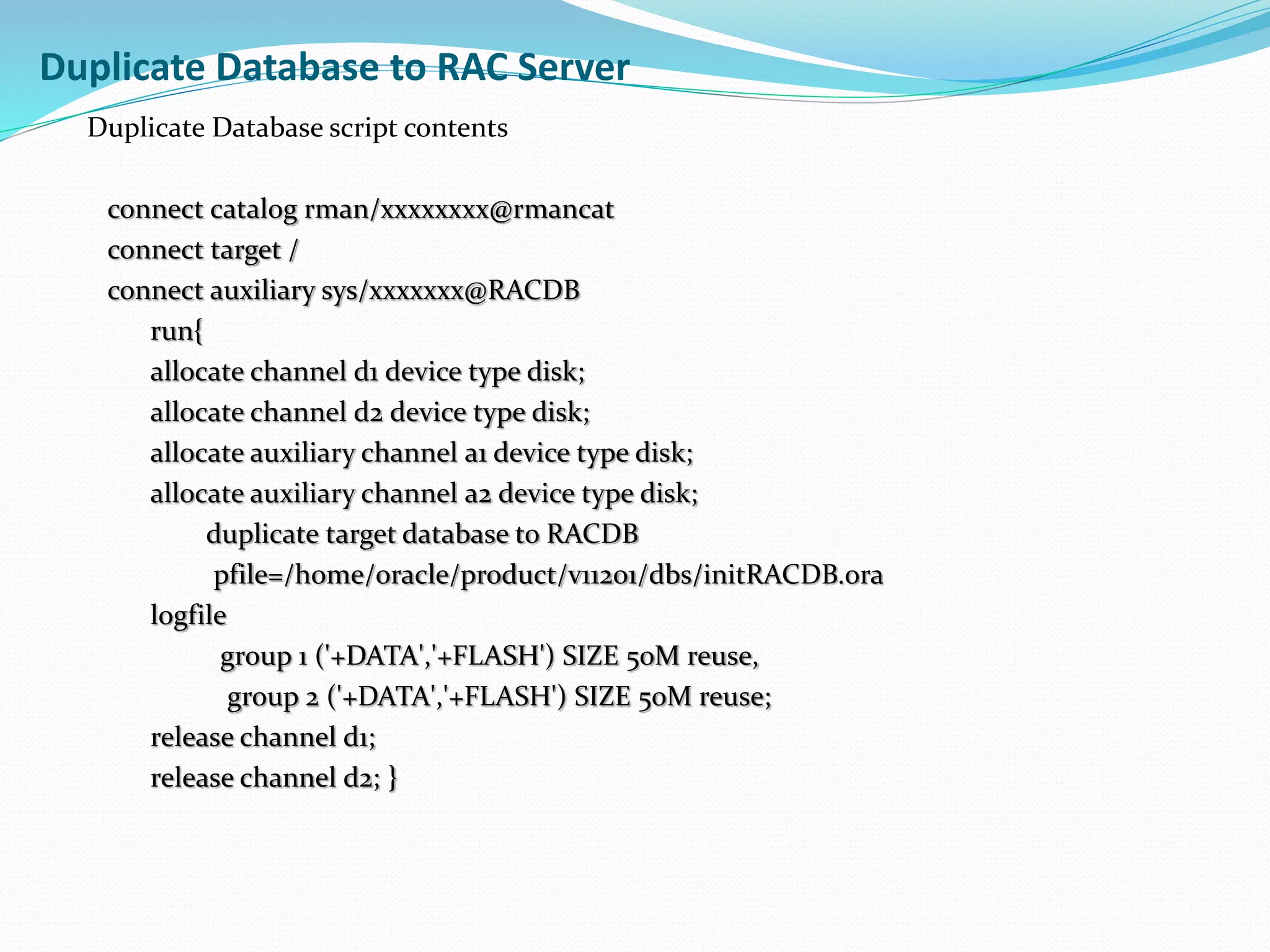 Duplicate Database to RAC Server
Duplicate Database script contents
connect catalog rman/xxxxxxxx@rmancat
connect target /
connect auxiliary sys/xxxxxxx@RACDB
run{
allocate channel d1 device type disk;
allocate channel d2 device type disk;
allocate auxiliary channel a1 device type disk;
allocate auxiliary channel a2 device type disk;
duplicate target database to RACDB
pfile=/home/oracle/product/v11201/dbs/initRACDB.ora
logfile
group 1 ('+DATA','+FLASH') SIZE 50M reuse,
group 2 ('+DATA','+FLASH') SIZE 50M reuse;
release channel d1;
release channel d2; }
 