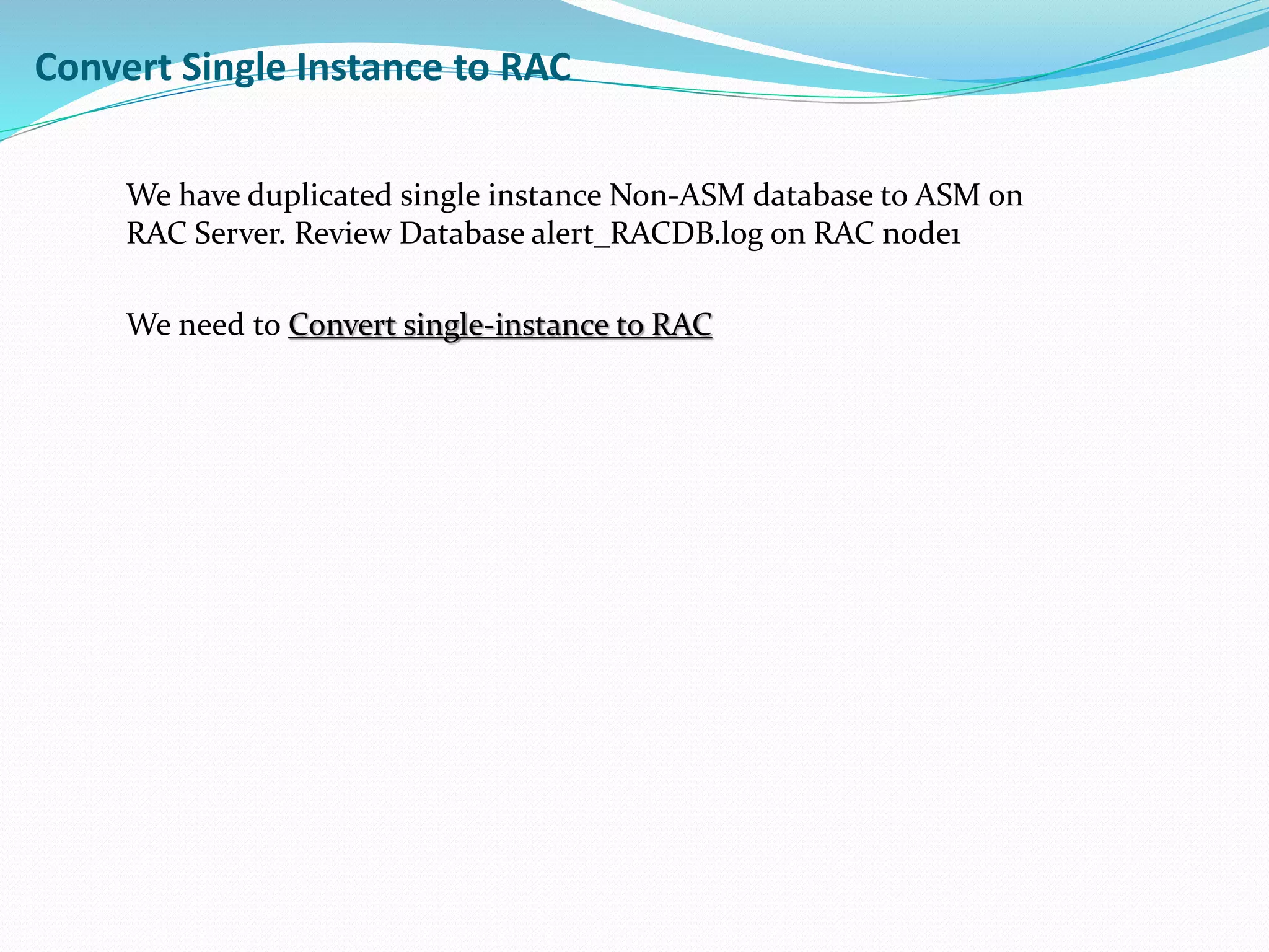 Convert Single Instance to RAC
We have duplicated single instance Non-ASM database to ASM on
RAC Server. Review Database alert_RACDB.log on RAC node1
We need to Convert single-instance to RAC
 