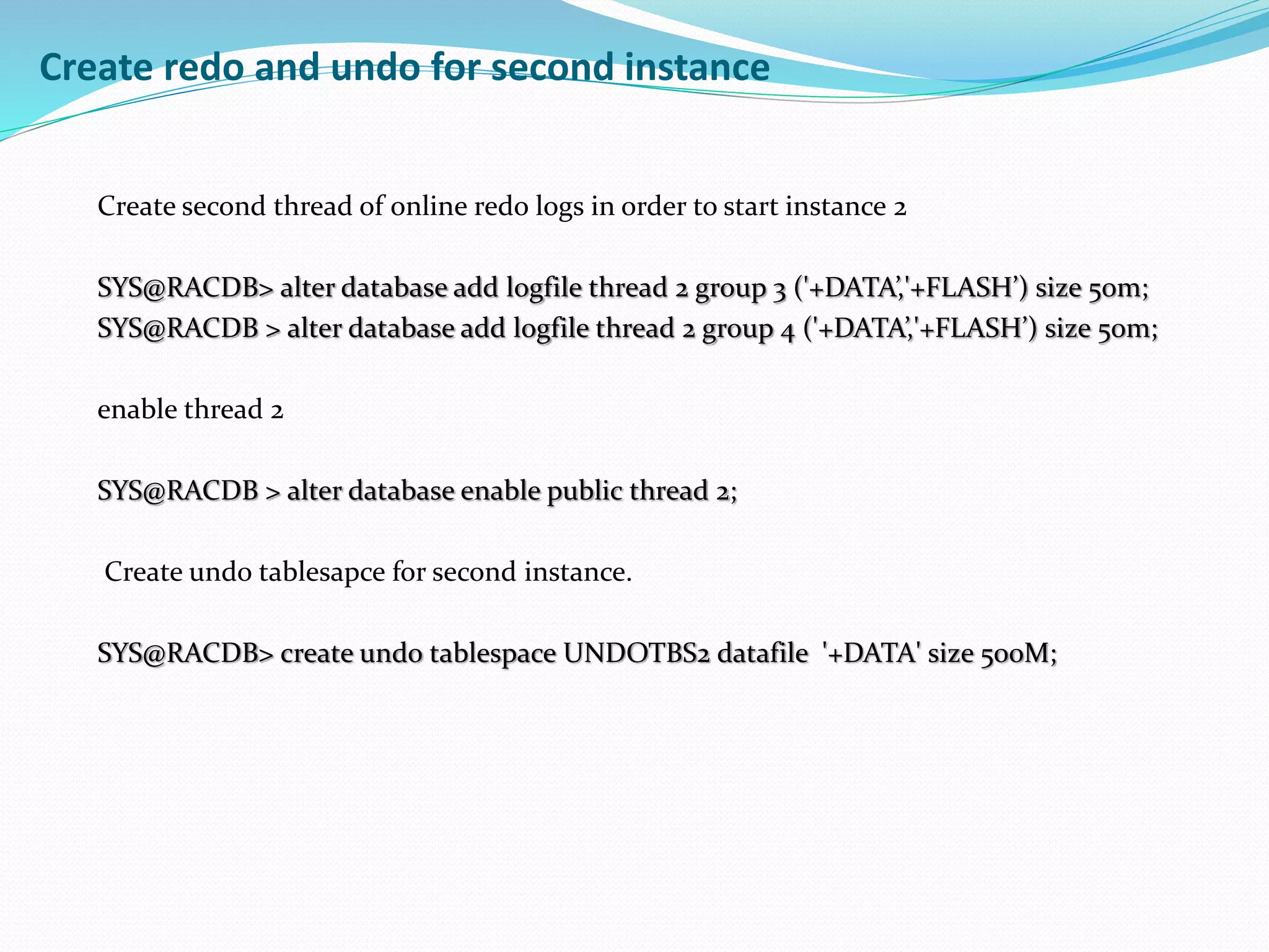 Create redo and undo for second instance
Create second thread of online redo logs in order to start instance 2
SYS@RACDB> alter database add logfile thread 2 group 3 ('+DATA’,'+FLASH’) size 50m;
SYS@RACDB > alter database add logfile thread 2 group 4 ('+DATA’,'+FLASH’) size 50m;
enable thread 2
SYS@RACDB > alter database enable public thread 2;
Create undo tablesapce for second instance.
SYS@RACDB> create undo tablespace UNDOTBS2 datafile '+DATA' size 500M;
 