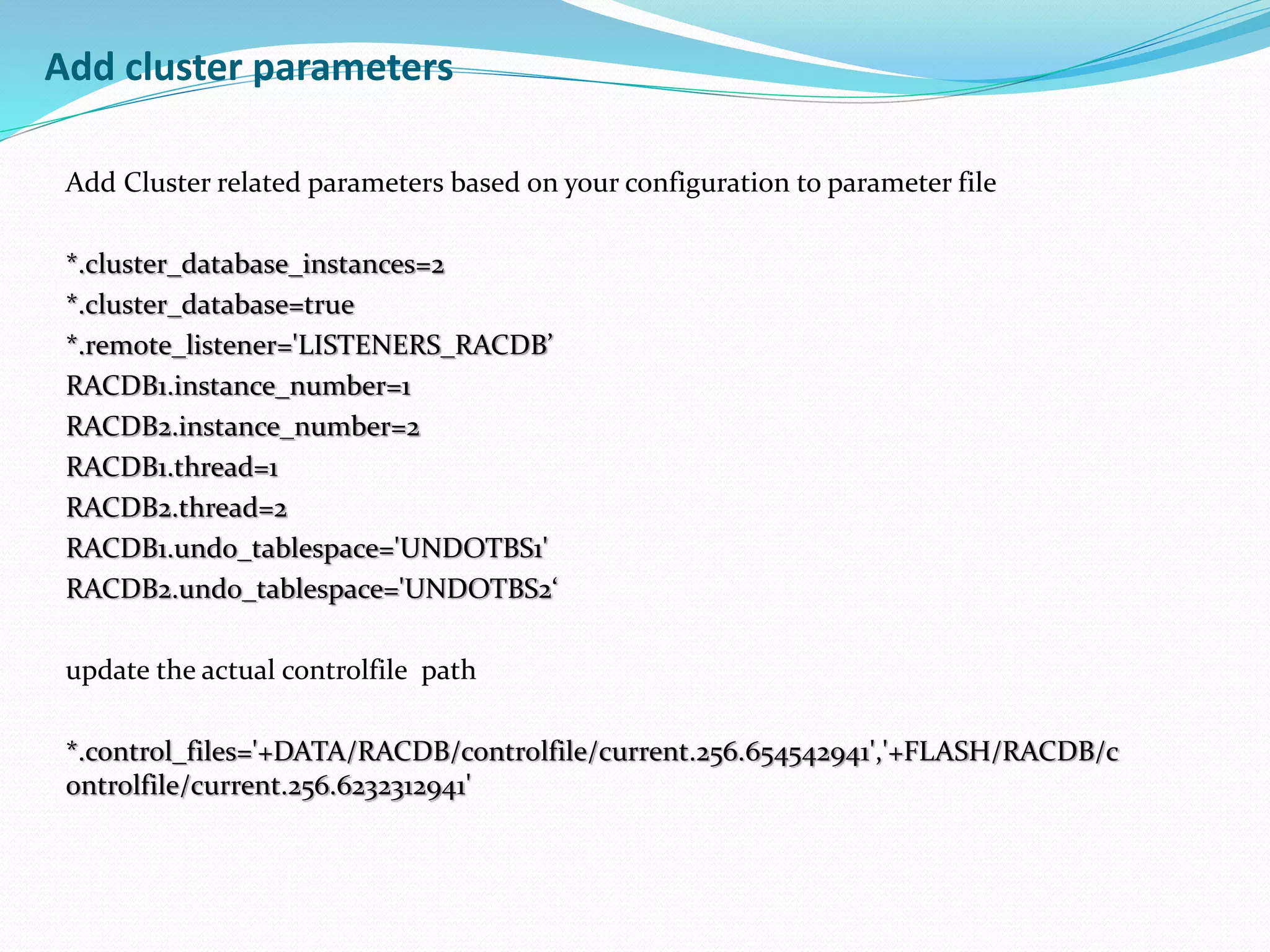 Add cluster parameters
Add Cluster related parameters based on your configuration to parameter file
*.cluster_database_instances=2
*.cluster_database=true
*.remote_listener='LISTENERS_RACDB’
RACDB1.instance_number=1
RACDB2.instance_number=2
RACDB1.thread=1
RACDB2.thread=2
RACDB1.undo_tablespace='UNDOTBS1'
RACDB2.undo_tablespace='UNDOTBS2‘
update the actual controlfile path
*.control_files='+DATA/RACDB/controlfile/current.256.654542941','+FLASH/RACDB/c
ontrolfile/current.256.6232312941'
 