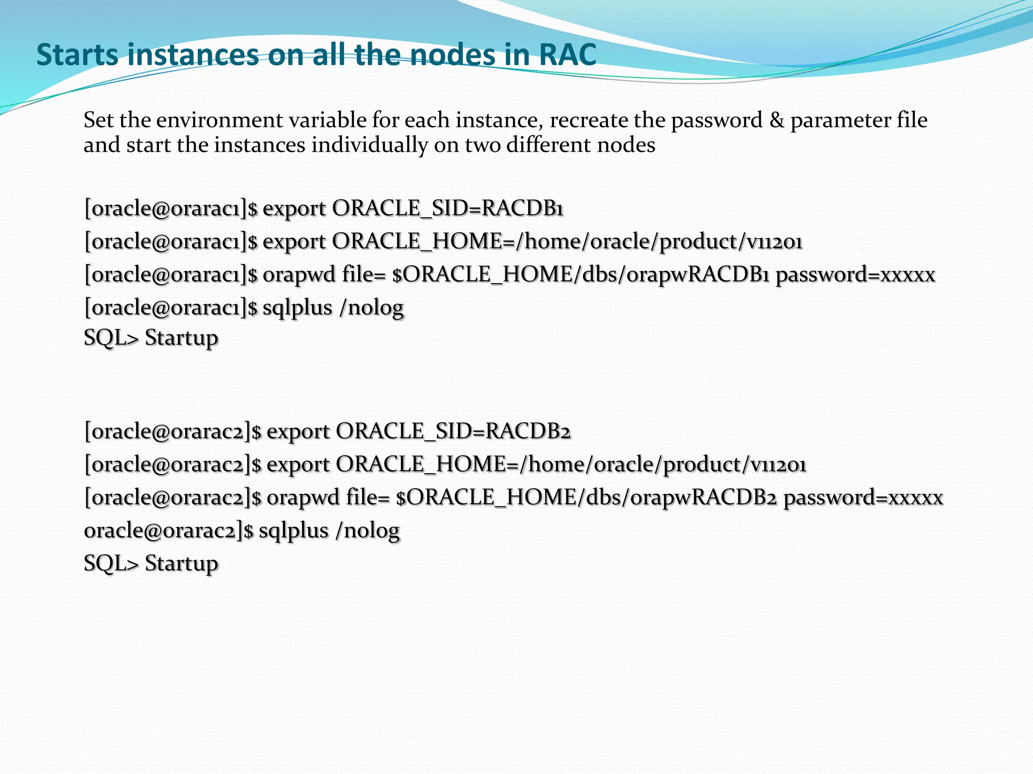 Starts instances on all the nodes in RAC
Set the environment variable for each instance, recreate the password & parameter file
and start the instances individually on two different nodes
[oracle@orarac1]$ export ORACLE_SID=RACDB1
[oracle@orarac1]$ export ORACLE_HOME=/home/oracle/product/v11201
[oracle@orarac1]$ orapwd file= $ORACLE_HOME/dbs/orapwRACDB1 password=xxxxx
[oracle@orarac1]$ sqlplus /nolog
SQL> Startup
[oracle@orarac2]$ export ORACLE_SID=RACDB2
[oracle@orarac2]$ export ORACLE_HOME=/home/oracle/product/v11201
[oracle@orarac2]$ orapwd file= $ORACLE_HOME/dbs/orapwRACDB2 password=xxxxx
oracle@orarac2]$ sqlplus /nolog
SQL> Startup
 