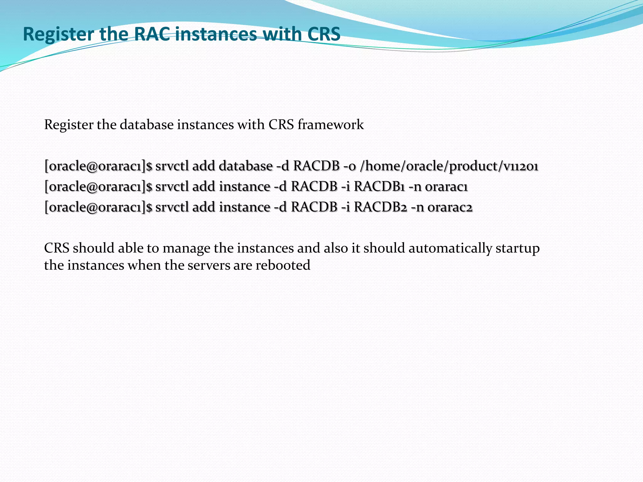 Register the RAC instances with CRS
Register the database instances with CRS framework
[oracle@orarac1]$ srvctl add database -d RACDB -o /home/oracle/product/v11201
[oracle@orarac1]$ srvctl add instance -d RACDB -i RACDB1 -n orarac1
[oracle@orarac1]$ srvctl add instance -d RACDB -i RACDB2 -n orarac2
CRS should able to manage the instances and also it should automatically startup
the instances when the servers are rebooted
 