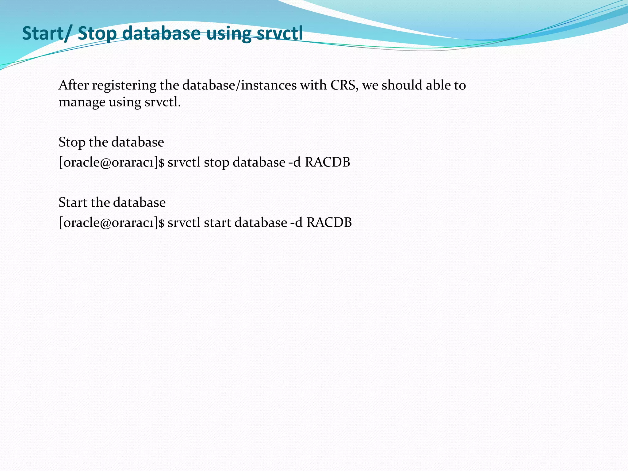 Start/ Stop database using srvctl
After registering the database/instances with CRS, we should able to
manage using srvctl.
Stop the database
[oracle@orarac1]$ srvctl stop database -d RACDB
Start the database
[oracle@orarac1]$ srvctl start database -d RACDB
 