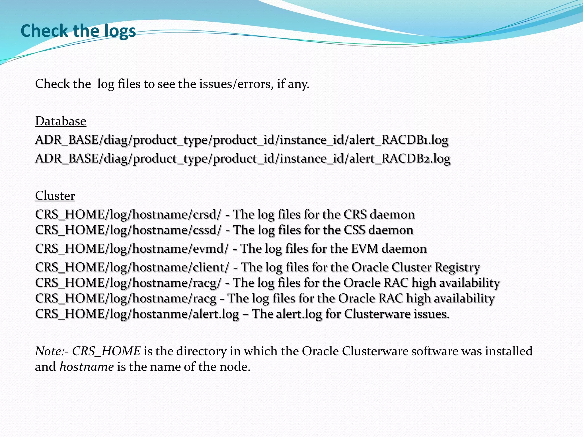 Check the logs
Check the log files to see the issues/errors, if any.
Database
ADR_BASE/diag/product_type/product_id/instance_id/alert_RACDB1.log
ADR_BASE/diag/product_type/product_id/instance_id/alert_RACDB2.log
Cluster
CRS_HOME/log/hostname/crsd/ - The log files for the CRS daemon
CRS_HOME/log/hostname/cssd/ - The log files for the CSS daemon
CRS_HOME/log/hostname/evmd/ - The log files for the EVM daemon
CRS_HOME/log/hostname/client/ - The log files for the Oracle Cluster Registry
CRS_HOME/log/hostname/racg/ - The log files for the Oracle RAC high availability
CRS_HOME/log/hostname/racg - The log files for the Oracle RAC high availability
CRS_HOME/log/hostanme/alert.log – The alert.log for Clusterware issues.
Note:- CRS_HOME is the directory in which the Oracle Clusterware software was installed
and hostname is the name of the node.
 