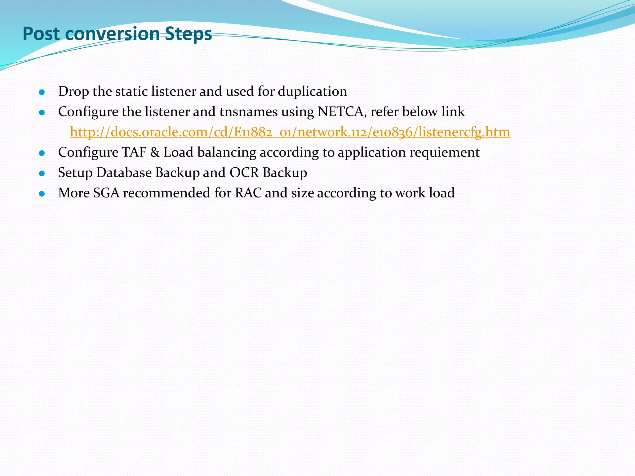Post conversion Steps
 Drop the static listener and used for duplication
 Configure the listener and tnsnames using NETCA, refer below link
http://docs.oracle.com/cd/E11882_01/network.112/e10836/listenercfg.htm
 Configure TAF & Load balancing according to application requiement
 Setup Database Backup and OCR Backup
 More SGA recommended for RAC and size according to work load
 
