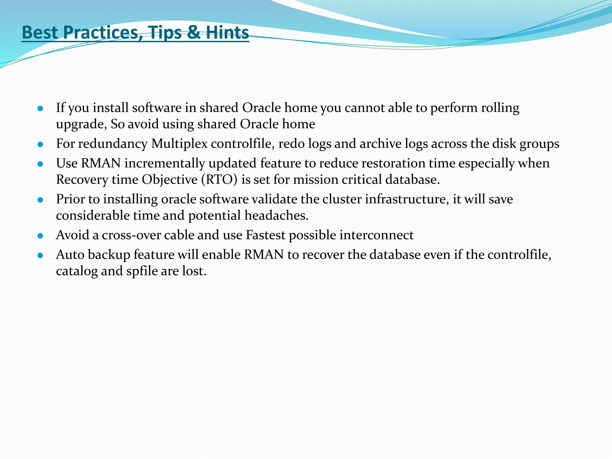 Best Practices, Tips & Hints
 If you install software in shared Oracle home you cannot able to perform rolling
upgrade, So avoid using shared Oracle home
 For redundancy Multiplex controlfile, redo logs and archive logs across the disk groups
 Use RMAN incrementally updated feature to reduce restoration time especially when
Recovery time Objective (RTO) is set for mission critical database.
 Prior to installing oracle software validate the cluster infrastructure, it will save
considerable time and potential headaches.
 Avoid a cross-over cable and use Fastest possible interconnect
 Auto backup feature will enable RMAN to recover the database even if the controlfile,
catalog and spfile are lost.
 