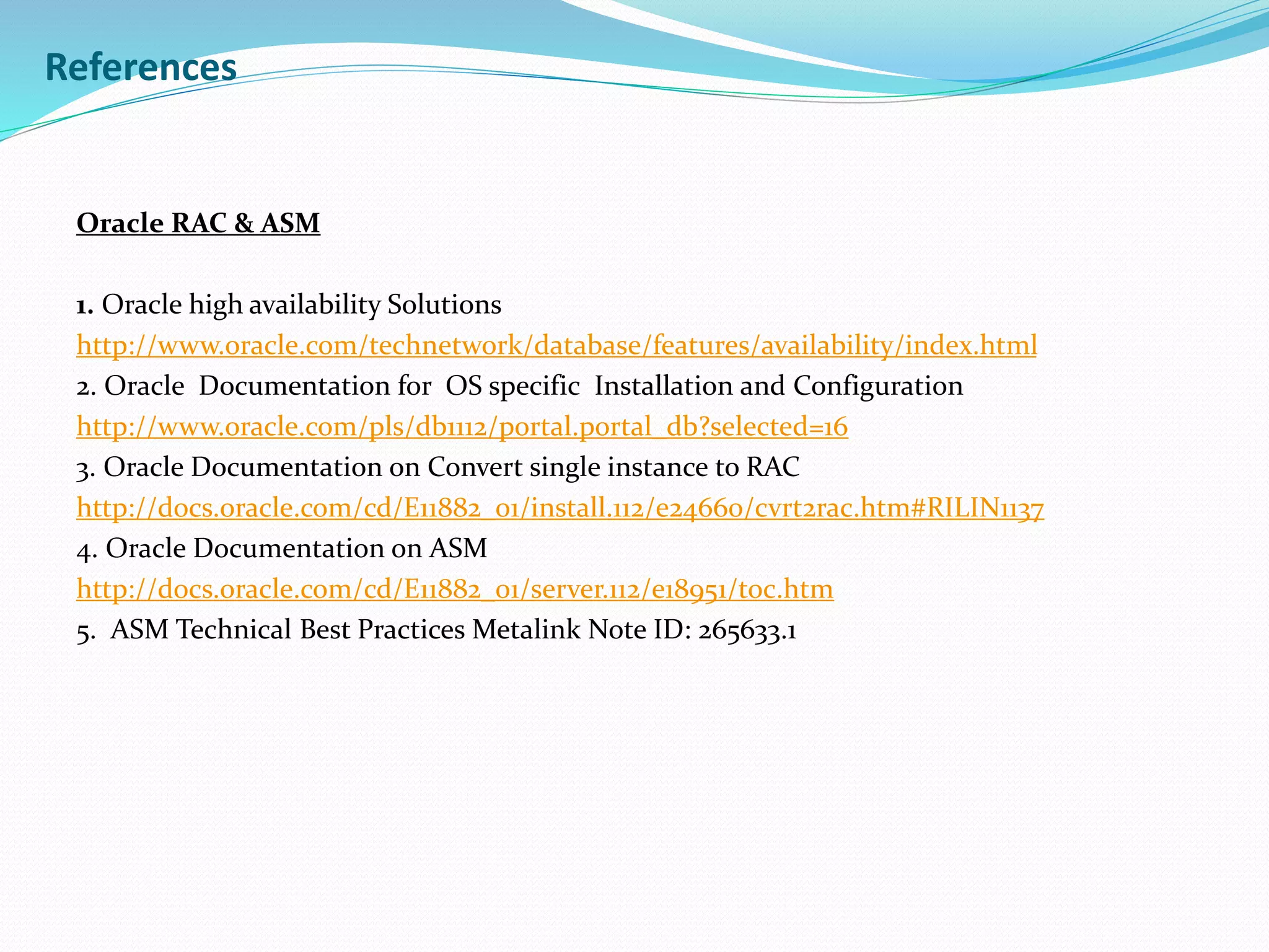 References
Oracle RAC & ASM
1. Oracle high availability Solutions
http://www.oracle.com/technetwork/database/features/availability/index.html
2. Oracle Documentation for OS specific Installation and Configuration
http://www.oracle.com/pls/db1112/portal.portal_db?selected=16
3. Oracle Documentation on Convert single instance to RAC
http://docs.oracle.com/cd/E11882_01/install.112/e24660/cvrt2rac.htm#RILIN1137
4. Oracle Documentation on ASM
http://docs.oracle.com/cd/E11882_01/server.112/e18951/toc.htm
5. ASM Technical Best Practices Metalink Note ID: 265633.1
 