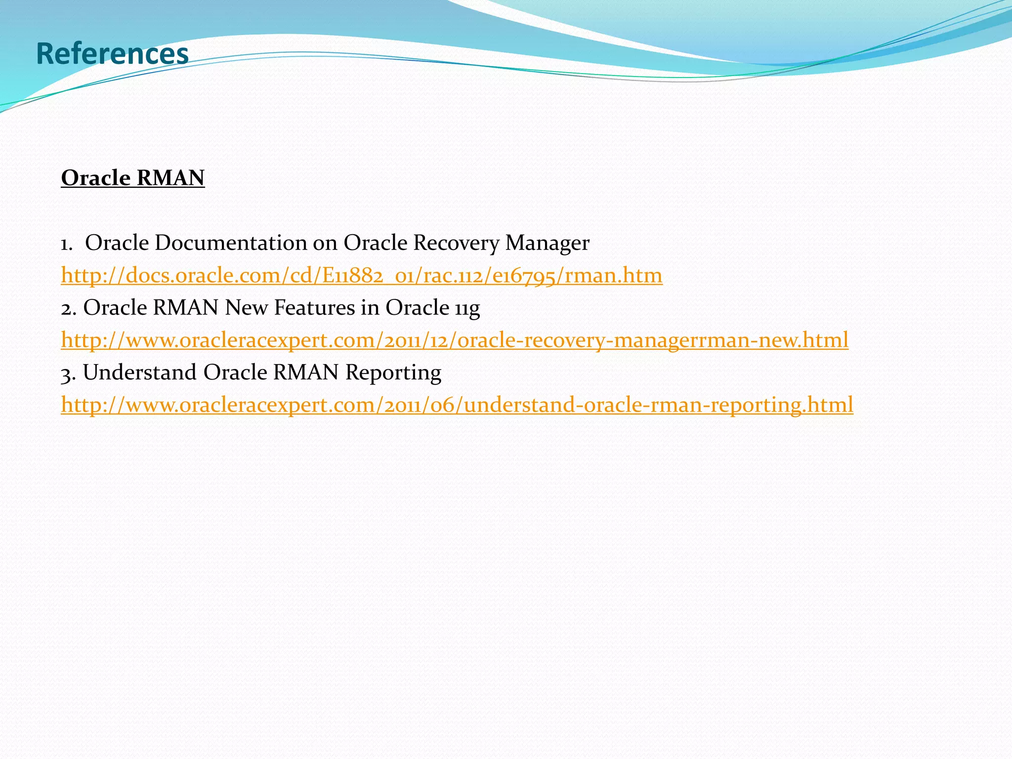 References
Oracle RMAN
1. Oracle Documentation on Oracle Recovery Manager
http://docs.oracle.com/cd/E11882_01/rac.112/e16795/rman.htm
2. Oracle RMAN New Features in Oracle 11g
http://www.oracleracexpert.com/2011/12/oracle-recovery-managerrman-new.html
3. Understand Oracle RMAN Reporting
http://www.oracleracexpert.com/2011/06/understand-oracle-rman-reporting.html
 