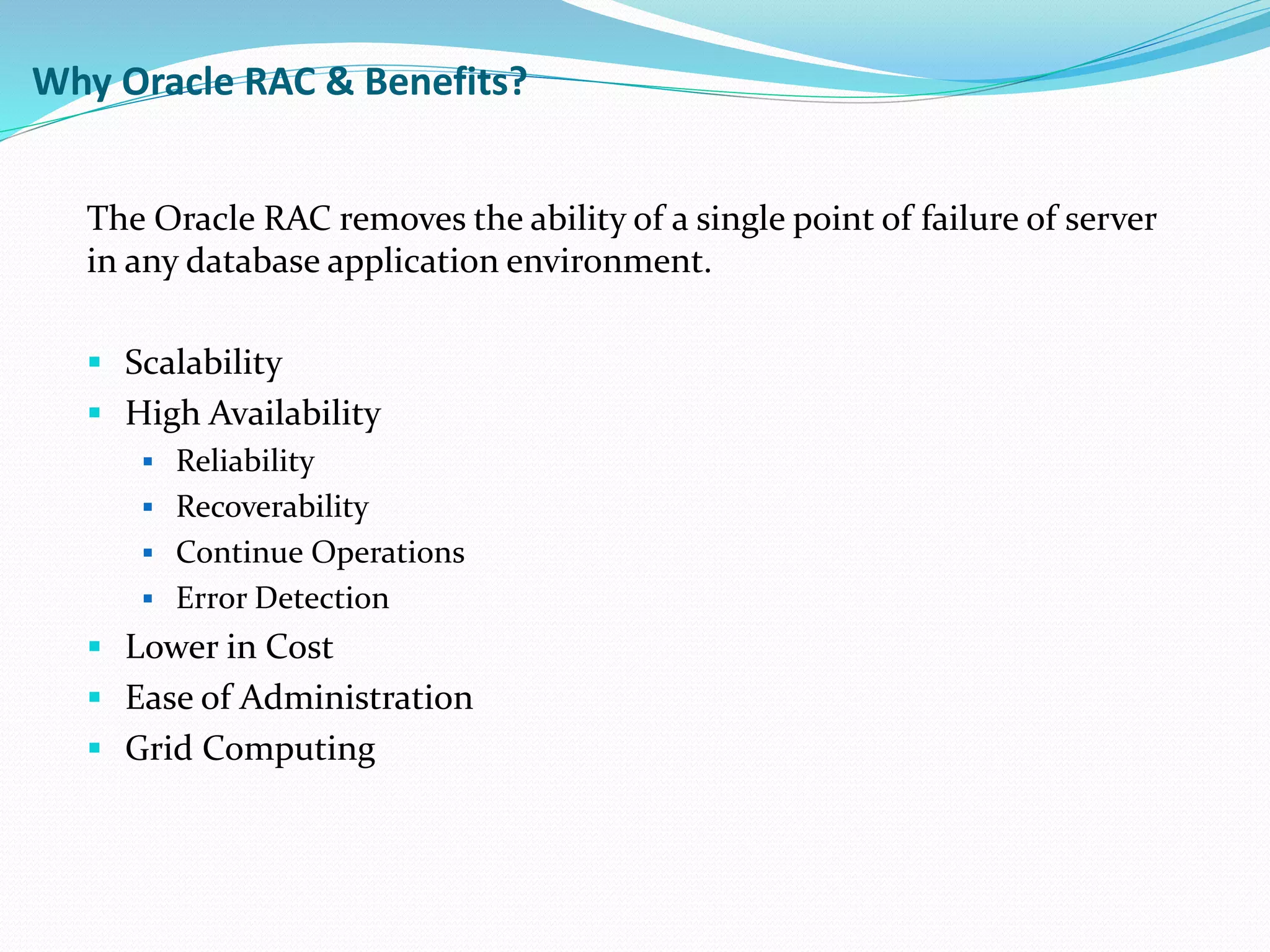 Why Oracle RAC & Benefits?
The Oracle RAC removes the ability of a single point of failure of server
in any database application environment.
 Scalability
 High Availability
 Reliability
 Recoverability
 Continue Operations
 Error Detection
 Lower in Cost
 Ease of Administration
 Grid Computing
 