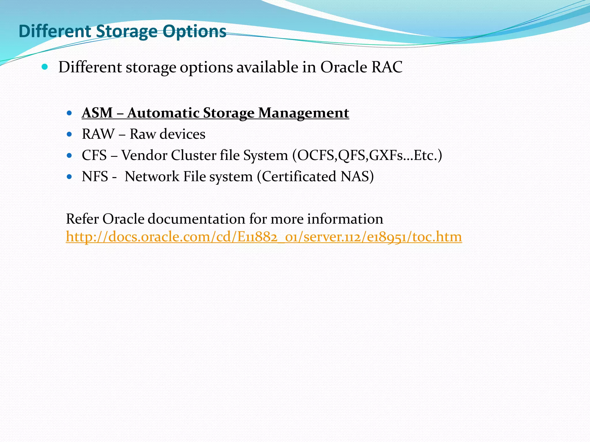  Different storage options available in Oracle RAC
 ASM – Automatic Storage Management
 RAW – Raw devices
 CFS – Vendor Cluster file System (OCFS,QFS,GXFs…Etc.)
 NFS - Network File system (Certificated NAS)
Refer Oracle documentation for more information
http://docs.oracle.com/cd/E11882_01/server.112/e18951/toc.htm
Different Storage Options
 