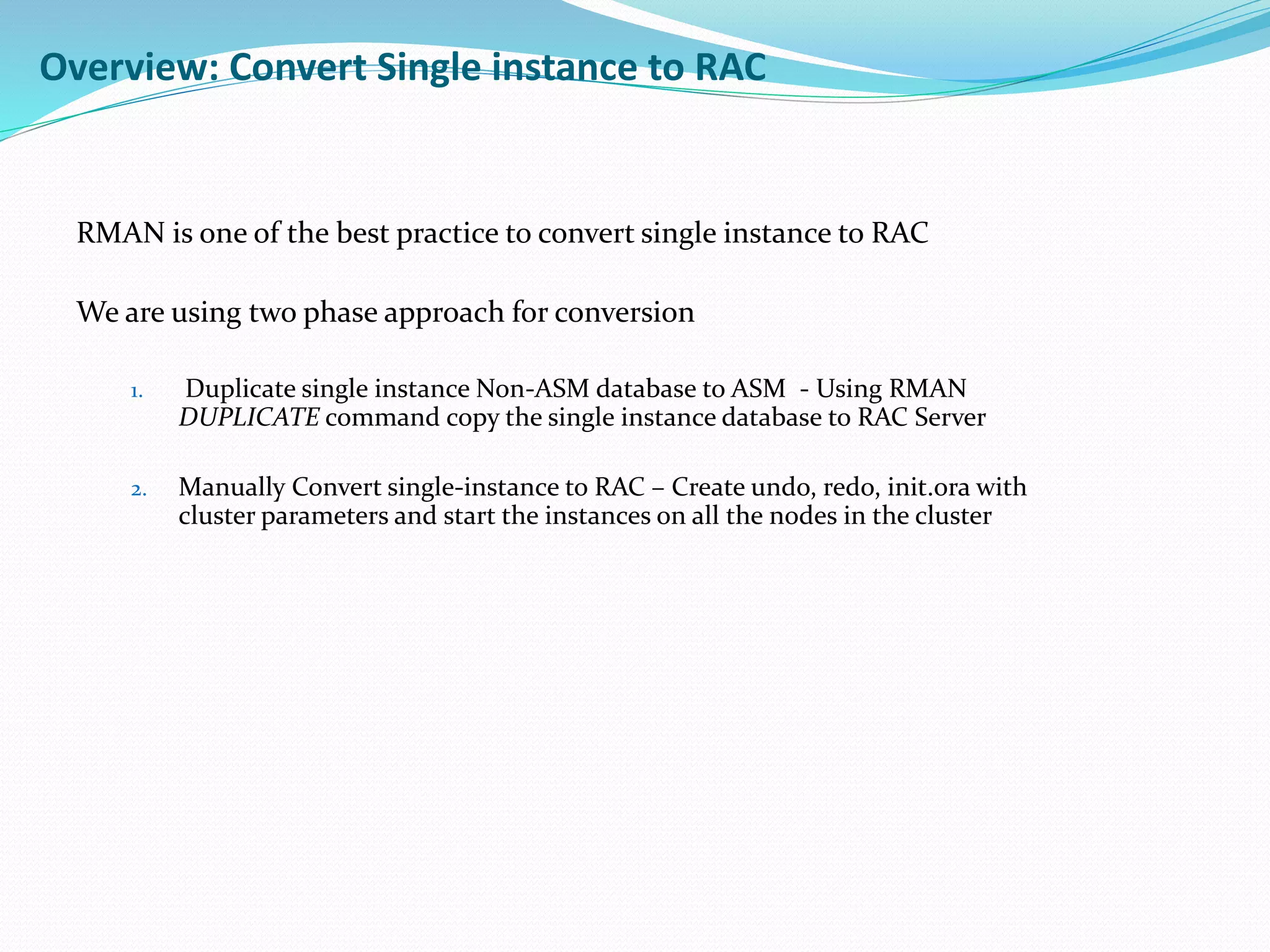 RMAN is one of the best practice to convert single instance to RAC
We are using two phase approach for conversion
1. Duplicate single instance Non-ASM database to ASM - Using RMAN
DUPLICATE command copy the single instance database to RAC Server
2. Manually Convert single-instance to RAC – Create undo, redo, init.ora with
cluster parameters and start the instances on all the nodes in the cluster
Overview: Convert Single instance to RAC
 