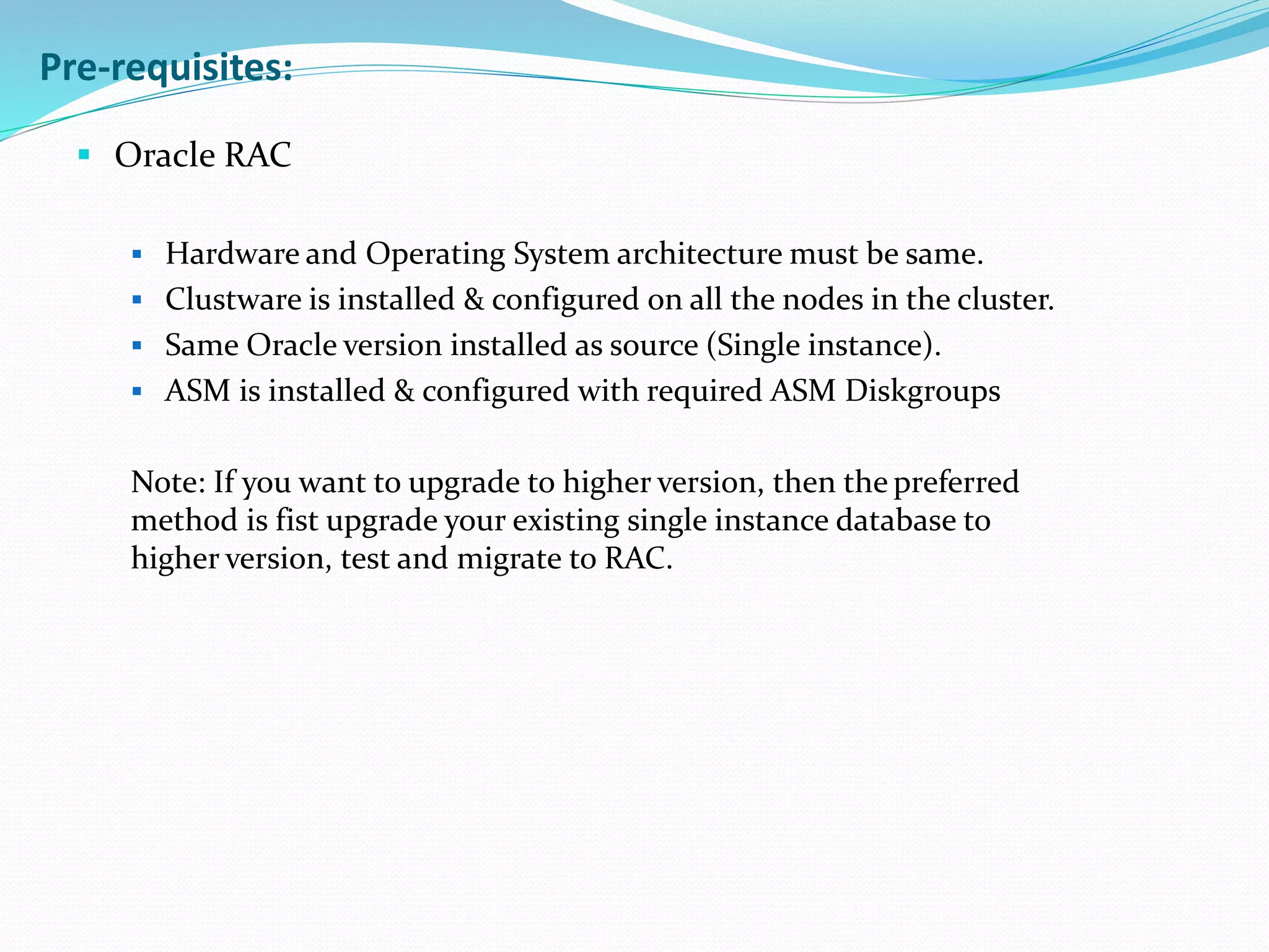  Oracle RAC
 Hardware and Operating System architecture must be same.
 Clustware is installed & configured on all the nodes in the cluster.
 Same Oracle version installed as source (Single instance).
 ASM is installed & configured with required ASM Diskgroups
Note: If you want to upgrade to higher version, then the preferred
method is fist upgrade your existing single instance database to
higher version, test and migrate to RAC.
Pre-requisites:
 