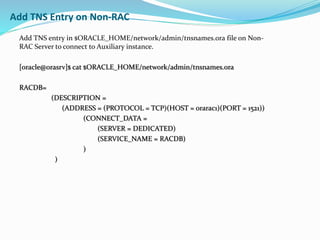 Add TNS entry in $ORACLE_HOME/network/admin/tnsnames.ora file on Non-
RAC Server to connect to Auxiliary instance.
[oracle@orasrv]$ cat $ORACLE_HOME/network/admin/tnsnames.ora
RACDB=
(DESCRIPTION =
(ADDRESS = (PROTOCOL = TCP)(HOST = orarac1)(PORT = 1521))
(CONNECT_DATA =
(SERVER = DEDICATED)
(SERVICE_NAME = RACDB)
)
)
Add TNS Entry on Non-RAC
 