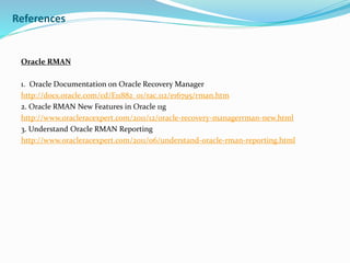 References
Oracle RMAN
1. Oracle Documentation on Oracle Recovery Manager
http://docs.oracle.com/cd/E11882_01/rac.112/e16795/rman.htm
2. Oracle RMAN New Features in Oracle 11g
http://www.oracleracexpert.com/2011/12/oracle-recovery-managerrman-new.html
3. Understand Oracle RMAN Reporting
http://www.oracleracexpert.com/2011/06/understand-oracle-rman-reporting.html
 